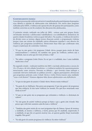 A TRÍADE MÍDIA . ADOLESCÊNCIA . DEFICIÊNCIA   27



COMPORTAMENTO-PADRÃO
A aversão à presença da violência real na tevê, manifestada pelos participantes da pesquisa,
ecoa idêntica à opinião de adolescentes sem deﬁciência. Em outras duas pesquisas
realizadas pela ANDI, a violência não apenas foi alvo de queixas dos participantes, como
também converteu-se em ﬁo condutor dos discursos dos adolescentes.

O primeiro estudo, realizado em julho de 2003, contou com sete grupos focais,
envolvendo meninas e adolescentes trabalhadoras e ex-trabalhadoras domésticas de
quatro cidades brasileiras (entre as quais Salvador). Na ocasião, a violência foi motivo
de divisão entre as turmas: alguns jovens disseram assistir a programação violenta
porque viam um retrato da realidade; outras afirmaram repudiar o uso abusivo da
violência por programas jornalísticos. Destacamos duas falas que confirmam uma
reação à exploração de conteúdos violentos:

• “O que eu não gosto é do programa Cidade Alerta, porque gosta muito de fazer
  sensacionalismo e violência. Eu também não gosto de violência, embora seja a
  realidade, mas eu acho que de triste já basta a vida”

• “Eu odeio o programa Linha Direta. Eu sei que é a realidade, mas é uma realidade
  muito nua e crua”

No segundo estudo – realizado também em 2003 e ouvindo adolescentes e jovens de
10 a 19 anos e de três cidades brasileiras – a violência também foi espontaneamente
mencionada como aversiva. Durante os debates – que tiveram como enfoque a
conteúdo televisivo dedicado ao público juvenil –, alguns participantes afirmaram
que programas policiais como Cidade Alerta e Linha Direta trazem uma realidade
“crua e real demais”. Vejamos algumas falas desses adolescentes sem deficiência:

• “O que eu não gosto de assistir é Cidade Alerta. Mostra muita violência”.

• “Eu gosto de ver Malhação. Não perco um programa. O que não gosto é de programas
  que têm violência. Já tem tanta violência no mundo. Pra quê ﬁcar mostrando mais
  ainda na tevê?”

• “O que eu não gosto são os programas que estimulam a violência e a destruição da
  cultura”.

• “Eu não gosto de assistir violência porque já basta o que a gente está vivendo. Mas
  parece que a televisão aumenta cada dia mais a violência”

• “Também não gosto muito de ver esses programas tipo do Datena. Apesar de mostrar
  a realidade, só mostra a violência, a morte, pessoa que foi assaltada, seqüestrada. É
  a realidade, só que eles só querem mostrar isso, só querem ganhar ibope mostrando
  tragédia. Não gosto”.

• “Eu não gosto de assistir programas de violência. Eu odeio violência”
 