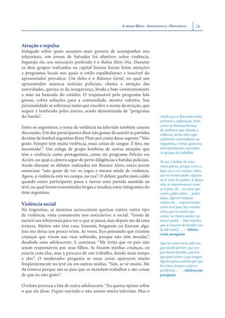 A TRÍADE MÍDIA . ADOLESCÊNCIA . DEFICIÊNCIA       28



Atração e repulsa
Indagado sobre quais assuntos mais gostava de acompanhar nos
telejornais, um jovem de Salvador foi objetivo: sobre violência.
Segundo ele, seu noticiário preferido é o Bahia Meio Dia. Durante
os dois grupos realizados na capital baiana foram feitas menções
a programas locais nos quais o estilo espalhafatoso e irascível do
apresentador prevalece. Um deles é o Balanço Geral, no qual um
apresentador anuncia notícias policiais, chama a atenção das
autoridades, queixa-se da insegurança, brada e bate constantemente
a mão na bancada do estúdio. O responsável pelo programa fala
grosso, cobra soluções para a comunidade, mostra valentia. Sua
personalidade se sobressai tanto que encobre o nome da atração, que
sequer é lembrado pelos jovens, sendo denominada de “programa
do Varela”.                                                                       Ainda que a discussão sobre
                                                                                  pobreza e exploração, bem
                                                                                  como as diversas formas
Entre os argentinos, o tema da violência na televisão também causou
                                                                                  de violência que afetam a
discussões. Um dos participantes disse não gostar de assistir às partidas         infância, tenha sido espe-
do time de futebol argentino River Plate por conta desse aspecto. “Não            cialmente contundente na
gosto. Sempre tem muita violência, essas coisas de sangue. É feio, me             Argentina, o tema apareceu,
incomoda!”. Um colega de grupo lembrou de outras atrações que                     invariavelmente, em todos
                                                                                  os grupos de trabalho:
têm a violência como protagonista, como no programa Policías em
Acción, no qual a câmera segue de perto diligências e batidas policiais.          Yo voy a hablar de unos
Ainda durante os debates realizados em Buenos Aires, outro jovem                  niños pobres, porque a mi co-
anunciou: “não gosto de ver os jogos e menos ainda de violência.                  legio vas a ver muchos niños
Agora, a violência está no campo, na rua”. O debate ganha mais caldo              que no tienen padre, algunos
                                                                                  no le vena los padres, le dejan
quando outro participante passa a narrar uma partida assistida na
                                                                                  solo, es impresionante como
tevê, na qual foram transmitidas brigas e insultos entre integrantes do           es el país, eh… no tiene que
time argentino.                                                                   comer, piden plata… piden
                                                                                  plata, algunos limpian…
                                                                                  vidrios eh… impresionante
Violência social                                                                  como es el país, hay muchos
Na Argentina, as meninas acrescentam queixas contra outro tipo                    niños que no tienen que
de violência, vista comumente nos noticiários: a social. “Gosto de                comer, no tienen madre, no
assistir aos telejornais para ver o que se passa, mas depois me dá uma            tienen padre… Hay muchos
tristeza. Muitos não têm casa, lutaram, brigaram ou fizeram algo.                 que se mueren de hambre [en
                                                                                  la televisión]… – Adoles-
Isso me deixa um pouco triste. Às vezes, fico pensando que existem
                                                                                  cente paraguaio
crianças que vivem nas ruas sofrendo, porque não têm moedas”,
desabafa uma adolescente. E continua: “Me irrita que os pais não                  Que los niños en la calle ten-
sejam responsáveis por seus filhos. Se fossem minhas crianças, eu                 gan donde dormir, que ten-
estaria com elas, mas à procura de um trabalho, dando mais tempo                  gan buena familia, que ten-
                                                                                  gan para comer y que tengan
a elas”. O moderador pergunta se essas cenas aparecem muito
                                                                                  alguien para cuidarle por que
freqüentemente na tevê ou em outras mídias. “Sim, se vê muito. Me                 los niños siempre están en
dá tristeza porque são os pais que os mandam trabalhar e são coisas               problemas … – Adolescente
de que eu não gosto”.                                                             paraguaio

O relato provoca a fala de outra adolescente. “Eu queria opinar sobre
o que ela disse. Fiquei ouvindo e não assisto muita televisão. Mas o
 
