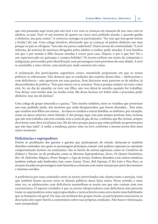 A TRÍADE MÍDIA . ADOLESCÊNCIA . DEFICIÊNCIA   29


que está passando aqui neste país não tem a ver com as crianças em situação de rua, mas com os
adultos, os pais. Você vê um menino de quatro ou cinco anos pedindo moeda, e quando ganha
o dinheiro, usa para comer”. A conversa contagia os participantes. “Eu vejo que tem gente morta
e ferida”, diz um. Uma colega interfere, afirmando que as crianças só pedem dinheiro nas ruas
porque os pais as obrigam: “isso não me parece nada bom”. Outro jovem dá continuidade: “A tevê
informa, dá notícias de meninos obrigados pelos adultos a roubar, pedir moedas. E tem famílias
em que o pai manda o filho buscar moedas e trazer para casa. Depois, o pai o que faz? Vai a
um supermercado ou quiosque e compra bebidas”. Os jovens exibem um misto de compaixão e
indignação, provocados pela identificação com personagens reais próximos de suas idades. A tevê
se assemelha a uma vitrine, uma janela por onde assistem tais cenas.

A reclamação dos participantes argentinos cresce, assumindo proporções em que os temas
políticos se sobressaem. Vale destacar que as condições dos sujeitos dessas falas – adolescentes e
com deficiência – não aparecem em suas queixas. Seus discursos mais parecem os de adultos, já
desacreditados da política. “Este país nunca vai se arrumar. Nunca porque sempre vai estar como
está. Se, no dia de amanhã, eu tiver um filho, não vou deixá-lo sozinho quando for trabalhar.
Vou deixar com minha mãe ou minha irmã. Me deixa furioso ver bebês indo a pracinhas pedir
dinheiro. Isso me dá lástima”.

Uma colega de grupo intensiﬁca a queixa. “Tem muitos também, entre os vizinhos que protestam
nas ruas, pedindo ajuda. Aos meninos que estão desaparecidos, que foram abusados... Tem mães
que vendem seus ﬁlhos aos outros... As mães os vendem a outras famílias, os militares, por exemplo,
como na época anterior, estou falando. E dói porque aqui, este país sempre protesta, luta, reclama
que não tem trabalho, não tem comida, tem a conta de gás, de luz, o telefone que lhe cortam, sempre
deve haver uma obra social para isso. Me dá raiva porque parece que estão pedindo ao governo para
que não faça nada”. A saída, a mudança, parece estar na tevê, conforme a mesma jovem dirá num
outro momento.

Deﬁciências e superpoderes
Dentre as predileções dos garotos e garotas que participaram do estudo, destacam-se também
desenhos animados nos quais os personagens principais contam com poderes especiais ou ostentam
comportamento heróico ou aventureiro. São os heróis de animes japoneses como os Cavaleiros do
Zodíaco e Naruto, ou de produções como as Meninas Superpoderosas, Zorro, Os Quatro Fantásticos,
Ben 10, Padrinhos Mágicos, Power Rangers e Liga da Justiça. Embora desenhos com outras temáticas
também tenham sido lembrados (tais como Looney Tunes, Bob Esponja, O Rei Leão e Pica-Pau), as
atrações focadas em personagens mais fantásticos contaram com maior atenção por parte dos meninos
e meninas ouvidos.

A preferência por esses conteúdos entre os jovens entrevistados não chama tanto a atenção, visto
que também fazem sucesso entre os demais públicos dessa faixa etária. Nesse sentido, e mais
uma vez, os adolescentes com deficiência assemelham-se muito aos que não contam com essa
característica. O aspecto revelador é que os jovens telespectadores com deficiência não parecem
tratar os superpoderes como supercapacidades, e nem os heróis como seres muito mais habilitados
que os humanos em geral. Ou seja, em nenhum dos grupos focais, os participantes associaram as
descrições dos super-heróis a comentários sobre suas próprias condições. Não houve vitimização,
nem autopiedade.
 