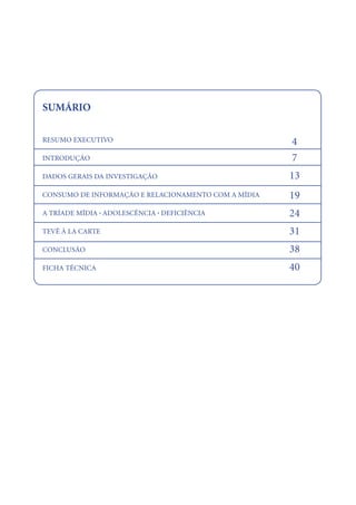 SUMÁRIO

RESUMO EXECUTIVO                                     4
INTRODUÇÃO                                           7
DADOS GERAIS DA INVESTIGAÇÃO                         13
CONSUMO DE INFORMAÇÃO E RELACIONAMENTO COM A MÍDIA   19
A TRÍADE MÍDIA . ADOLESCÊNCIA . DEFICIÊNCIA          24
TEVÊ À LA CARTE                                      31
CONCLUSÃO                                            38
FICHA TÉCNICA                                        40




                                                          22
 