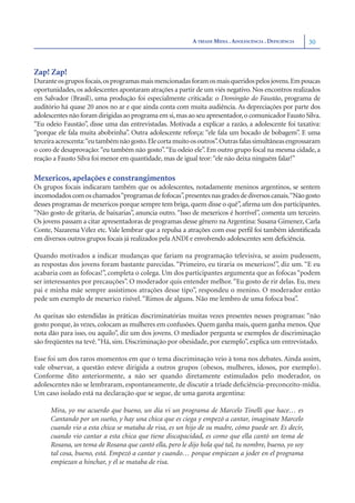 A TRÍADE MÍDIA . ADOLESCÊNCIA . DEFICIÊNCIA   30



Zap! Zap!
Durante os grupos focais, os programas mais mencionadas foram os mais queridos pelos jovens.Em poucas
oportunidades, os adolescentes apontaram atrações a partir de um viés negativo. Nos encontros realizados
em Salvador (Brasil), uma produção foi especialmente criticada: o Domingão do Faustão, programa de
auditório há quase 20 anos no ar e que ainda conta com muita audiência. As depreciações por parte dos
adolescentes não foram dirigidas ao programa em si, mas ao seu apresentador, o comunicador Fausto Silva.
“Eu odeio Faustão”, disse uma das entrevistadas. Motivada a explicar a razão, a adolescente foi taxativa:
“porque ele fala muita abobrinha”. Outra adolescente reforça: “ele fala um bocado de bobagem”. E uma
terceira acrescenta:“eu também não gosto. Ele corta muito os outros”. Outras falas simultâneas engrossaram
o coro de desaprovação: “eu também não gosto”. “Eu odeio ele”. Em outro grupo focal na mesma cidade, a
reação a Fausto Silva foi menor em quantidade, mas de igual teor: “ele não deixa ninguém falar!”

Mexericos, apelações e constrangimentos
Os grupos focais indicaram também que os adolescentes, notadamente meninos argentinos, se sentem
incomodados com os chamados“programas de fofocas”, presentes nas grades de diversos canais.“Não gosto
desses programas de mexericos porque sempre tem briga, quem disse o quê”, aﬁrma um dos participantes.
“Não gosto de gritaria, de baixarias”, anuncia outro. “Isso de mexericos é horrível”, comenta um terceiro.
Os jovens passam a citar apresentadoras de programas desse gênero na Argentina: Susana Gimenez, Carla
Conte, Nazarena Vélez etc. Vale lembrar que a repulsa a atrações com esse perﬁl foi também identiﬁcada
em diversos outros grupos focais já realizados pela ANDI e envolvendo adolescentes sem deﬁciência.

Quando motivados a indicar mudanças que fariam na programação televisiva, se assim pudessem,
as respostas dos jovens foram bastante parecidas. “Primeiro, eu tiraria os mexericos!”, diz um. “E eu
acabaria com as fofocas!”, completa o colega. Um dos participantes argumenta que as fofocas “podem
ser interessantes por precauções”. O moderador quis entender melhor. “Eu gosto de rir delas. Eu, meu
pai e minha mãe sempre assistimos atrações desse tipo”, respondeu o menino. O moderador então
pede um exemplo de mexerico risível. “Rimos de alguns. Não me lembro de uma fofoca boa”.

As queixas são estendidas às práticas discriminatórias muitas vezes presentes nesses programas: “não
gosto porque, às vezes, colocam as mulheres em confusões. Quem ganha mais, quem ganha menos. Que
nota dão para isso, ou aquilo”, diz um dos jovens. O mediador pergunta se exemplos de discriminação
são freqüentes na tevê. “Há, sim. Discriminação por obesidade, por exemplo”, explica um entrevistado.

Esse foi um dos raros momentos em que o tema discriminação veio à tona nos debates. Ainda assim,
vale observar, a questão esteve dirigida a outros grupos (obesos, mulheres, idosos, por exemplo).
Conforme dito anteriormente, a não ser quando diretamente estimulados pelo moderador, os
adolescentes não se lembraram, espontaneamente, de discutir a tríade deﬁciência-preconceito-mídia.
Um caso isolado está na declaração que se segue, de uma garota argentina:

      Mira, yo me acuerdo que bueno, un día vi un programa de Marcelo Tinelli que hace… es
      Cantando por un sueño, y hay una chica que es ciega y empezó a cantar, imaginate Marcelo
      cuando vio a esta chica se mataba de risa, es un hijo de su madre, cómo puede ser. Es decir,
      cuando vio cantar a esta chica que tiene discapacidad, es como que ella cantó un tema de
      Rosana, un tema de Rosana que cantó ella, pero le dijo hola qué tal, tu nombre, bueno, yo soy
      tal cosa, bueno, está. Empezó a cantar y cuando… porque empiezan a joder en el programa
      empiezan a hinchar, y él se mataba de risa.
 