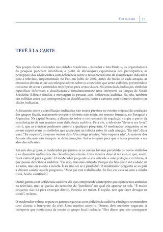 TEVÊ À LA CARTE   31




TEVÊ À LA CARTE


Nos grupos focais realizados nas cidades brasileiras – Salvador e São Paulo –, os organizadores
da pesquisa puderam identificar, a partir de declarações espontâneas dos participantes, as
percepções dos adolescentes com deficiência sobre o novo mecanismo de classificação indicativa
para a televisão, implementado no País em julho de 2007. Antes do início de cada atração, as
emissoras devem avisar aos telespectadores sobre os conteúdos que serão exibidos, prevenindo o
consumo de cenas e conteúdos impróprios para certas idades. No anúncio da indicação, símbolos
específicos informam a classificação e simultaneamente uma intérprete da Língua de Sinais
Brasileira (Libras) sinaliza a mensagem às pessoas com deficiência auditiva. Na tela, também
são exibidas cores que correspondem às classificações, junto a cartazes com números alusivos às
idades indicadas.

A discussão sobre a classificação indicativa não estava prevista no roteiro original de condução
dos grupos focais, exatamente porque o sistema não existe, no mesmo formato, no Paraguai e
Argentina. Na capital baiana, a discussão sobre o instrumento de regulação surgiu a partir da
manifestação de um menino com deficiência auditiva. Para ele, a televisão “deveria ser livre”,
isto é, que as crianças pudessem assistir a qualquer programa. O moderador perguntou se os
jovens respeitavam os símbolos que apareciam na telinha antes de cada atração. “Eu não”, disse
uma. “Eu respeito”, disseram outros dois. Um colega rebateu: “não respeita não”. A maioria dos
demais afirmou não cumprir as determinações. Foi o estopim para que o tema passasse a ser
alvo das reflexões.

Em um dos grupos, o moderador perguntou se os jovens haviam percebido os novos símbolos
e as chamadas indicativas das classificações etárias. Uma menina disse já ter visto e que, assim,
“está cultural para a gente”. O moderador pergunta se ela entende a interpretação em Libras, já
que possui deficiência auditiva. “Eu vejo, mas não entendo. Porque ela fala que é até a idade de
14 anos, mas eu assisto a novela. E eu não sei se é proibido”. O moderador pergunta se os pais
a deixam assistir àquele programa. “Meu pai está trabalhando. Eu fico em casa só com a minha
irmã. Acabo assistindo”.

Outro garoto com deficiência auditiva diz que compreende a intérprete que aparece nos anúncios
na televisão, mas se queixa do tamanho da “janelinha” no qual ela aparece na tela. “É muito
pequeno, não dá para enxergar direito. Poderia ser maior. É rápido, tem que fazer devagar os
sinais”, reclama.

O moderador voltou-se para os garotos e garotas com deficiência auditiva e indagou se entendem
com clareza a intérprete da tevê. Uma menina assentiu. Outros dois meninos negaram. A
intérprete que participava da sessão do grupo focal traduziu: “Eles dizem que não conseguem
 
