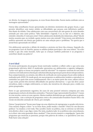 TEVÊ À LA CARTE   32



ver direito. As imagens são pequenas, às vezes ficam distorcidas. Fazem muita confusão com as
mensagens apresentadas”.

Outras falas semelhantes foram apresentadas em distintos momentos dos grupos focais, o que
permite identificar com maior nitidez as dificuldades que pessoas com deficiência auditiva
têm diante da telinha. Uma adolescente com essa característica diz não gostar de certo desenho
animado por uma razão prática: “falta identidade e legenda. E aí, eu não sei o objetivo, não
entendo o desenho. É ruim para mim”. Outro adolescente desdenha dos telejornais, afinal “fala de
muitos assuntos que, na verdade a gente muitas vezes não entende”. Uma jovem com deficiência
auditiva apresenta um desejo que poderia ser uma solução para o problema: “Eu queria que o
jornal fosse apresentado em Libras”.

Um adolescente aproveita o debate da temática e protesta em favor das crianças. Segundo ele,
no programa Casos de Família, apenas os adultos podem participar e dar seus relatos. “Eu acho
errado o que eles estão fazendo. Acho que as crianças também poderiam ir ao programa e
contribuir dando sua palavra”.




A tevê ideal
Os jovens participantes da pesquisa foram motivados também a refletir sobre o que seria uma
programação televisiva ideal. O moderador apresentou aos adolescentes a seguinte indagação:
“como você agiria se tivesse seu próprio canal de televisão?” As respostas variaram de tons mais
criativos e reivindicatórios à hesitação e absoluta falta de propostas por parte desses telespectadores.
Esse comportamento, no entanto, não difere do verificado em outros grupos focais sobre mídia já
realizados pela ANDI. De modo geral, em suas propostas os adolescentes tendem a reproduzir os
conteúdos aos quais têm acesso cotidianamente. Isto é, na maior parte das vezes, sabem criticar
o que existe, porém têm enormes dificuldades em apontar alternativas – o que não deve causar
estranheza, dado o estágio embrionário, se tanto, das iniciativas de educação para a mídia nos
países pesquisados.

Entre os que apresentaram sugestões, há casos de uma possível emissora composta por uma
programação exclusiva de desenhos animados e “bastante Gugu [apresentador brasileiro]”. Canais
só com novelas, outros só com esportes. Muitos também defenderam que modificariam as grades
apresentadas, com a extinção de programas como o do comunicador brasileiro Fausto Silva e da
versão em desenho animado de Chaves, por exemplo.

Outros “proprietários” foram mais longe em seus objetivos de reprogramar as grades televisivas.
Uma menina chegou a dizer: “se eu fosse dona, podia mudar o mundo”. Outra fez um discurso
político: “eu mudava a tevê toda. Não acredito muito na política, mas se estivesse na televisão,
teria direito a dizer o que digo e sinto. Por mim, mudaria tudo. Se os políticos não concordassem,
eu ia dizer: não estou gostando disso, mudem!”. Uma terceira manteve a empolgação: “gosto dos
programas que mostram as passeatas, porque têm palavras de ordem, e se aprenderia com isso.
Pode haver uma solução”.
 
