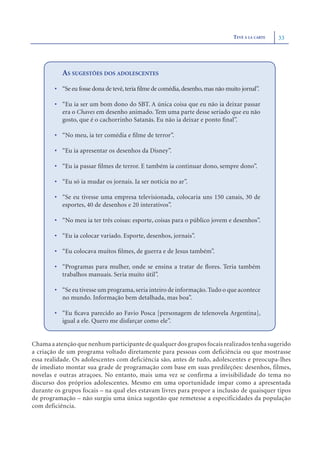 TEVÊ À LA CARTE   33




           AS SUGESTÕES DOS ADOLESCENTES
        • “Se eu fosse dona de tevê, teria ﬁlme de comédia, desenho, mas não muito jornal”.

        • “Eu ia ser um bom dono do SBT. A única coisa que eu não ia deixar passar
          era o Chaves em desenho animado. Tem uma parte desse seriado que eu não
          gosto, que é o cachorrinho Satanás. Eu não ia deixar e ponto ﬁnal”.

        • “No meu, ia ter comédia e ﬁlme de terror”.

        • “Eu ia apresentar os desenhos da Disney”.

        • “Eu ia passar ﬁlmes de terror. E também ia continuar dono, sempre dono”.

        • “Eu só ia mudar os jornais. Ia ser notícia no ar”.

        • “Se eu tivesse uma empresa televisionada, colocaria uns 150 canais, 30 de
          esportes, 40 de desenhos e 20 interativos”.

        • “No meu ia ter três coisas: esporte, coisas para o público jovem e desenhos”.

        • “Eu ia colocar variado. Esporte, desenhos, jornais”.

        • “Eu colocava muitos ﬁlmes, de guerra e de Jesus também”.

        • “Programas para mulher, onde se ensina a tratar de ﬂores. Teria também
          trabalhos manuais. Seria muito útil”.

        • “Se eu tivesse um programa, seria inteiro de informação. Tudo o que acontece
          no mundo. Informação bem detalhada, mas boa”.

        • “Eu ﬁcava parecido ao Favio Posca [personagem de telenovela Argentina],
          igual a ele. Quero me disfarçar como ele”.


Chama a atenção que nenhum participante de qualquer dos grupos focais realizados tenha sugerido
a criação de um programa voltado diretamente para pessoas com deficiência ou que mostrasse
essa realidade. Os adolescentes com deficiência são, antes de tudo, adolescentes e preocupa-lhes
de imediato montar sua grade de programação com base em suas predileções: desenhos, filmes,
novelas e outras atraçoes. No entanto, mais uma vez se confirma a invisibilidade do tema no
discurso dos próprios adolescentes. Mesmo em uma oportunidade ímpar como a apresentada
durante os grupos focais – na qual eles estavam livres para propor a inclusão de quaisquer tipos
de programação – não surgiu uma única sugestão que remetesse a especificidades da população
com deficiência.
 