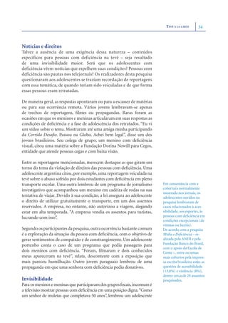 TEVÊ À LA CARTE        34



Notícias e direitos
Talvez a ausência de uma exigência dessa natureza – conteúdos
específicos para pessoas com deficiência na tevê – seja resultado
de uma invisibilidade maior. Será que os adolescentes com
deficiência vêem notícias que espelhem suas condições? Pessoas com
deficiência são pautas nos telejornais? Os realizadores desta pesquisa
questionaram aos adolescentes se traziam recordação de reportagens
com essa temática, de quando teriam sido veiculadas e de que forma
essas pessoas eram retratadas.

De maneira geral, as respostas apontaram ou para a escassez de matérias
ou para sua ocorrência remota. Vários jovens lembravam-se apenas
de trechos de reportagens, ﬁlmes ou propagandas. Raras foram as
ocasiões em que os meninos e meninas articularam em suas respostas as
condições de deﬁciência e a fase de adolescência dos retratados. “Eu vi
um vídeo sobre o tema. Mostraram até uma amiga minha participando
da Corrida Desaﬁo. Passou na Globo. Achei bem legal”, disse um dos
jovens brasileiros. Seu colega de grupo, um menino com deﬁciência
visual, citou uma matéria sobre a Fundação Dorina Nowill para Cegos,
entidade que atende pessoas cegas e com baixa visão.

Entre as reportagens mencionadas, merecem destaque as que giram em
torno do tema da violação de direitos das pessoas com deﬁciência. Uma
adolescente argentina citou, por exemplo, uma reportagem veiculada na
tevê sobre o abuso sofrido por dois estudantes com deﬁciência em pleno
transporte escolar. Uma outra lembrou de um programa de jornalismo          Em consonância com a
investigativo que acompanhou um menino em cadeira de rodas na sua           cobertura normalmente
                                                                            mostrada nos jornais, os
tentativa de viajar. Devido à sua condição, a lei assegura ao adolescente   adolescentes ouvidos na
o direito de utilizar gratuitamente o transporte, em um dos assentos        pesquisa lembraram de
reservados. A empresa, no entanto, não autorizou a viagem, alegando         casos relacionados à aces-
estar em alta temporada. “A empresa vendia os assentos para turistas,       sibilidade, aos esportes, às
lucrando com isso”.                                                         pessoas com deﬁciência em
                                                                            condições excepcionais (de
                                                                            vítimas ou heróis).
Segundo os participantes da pesquisa, outra ocorrência bastante comum       De acordo com a pesquisa
é a exploração da situação da pessoa com deﬁciência, com o objetivo de      Mídia e Deﬁciência – re-
gerar sentimentos de compaixão e de constrangimento. Um adolescente         alizada pela ANDI e pela
portenho conta o caso de um programa que pedia passagens para               Fundação Banco do Brasil,
                                                                            com o apoio da Escola de
dois meninos com deﬁciência. “Foram, ﬁlmaram e dois conhecidos              Gente –, entre os temas
meus apareceram na tevê”, relata, descontente com a exposição que           mais cobertos pela impren-
mais pareceu humilhação. Outro jovem paraguaio lembrou de uma               sa escrita brasileira estão as
propaganda em que uma senhora com deﬁciência pedia donativos.               questões de acessibilidade
                                                                            (13,8%) e violência (8%),
                                                                            dentre cerca de 20 assuntos
Invisibilidade                                                              pesquisados.
Para os meninos e meninas que participaram dos grupos focais, incomum é
a televisão mostrar pessoas com deﬁciência em uma posição digna.“Como
um senhor de muletas que completava 50 anos”, lembrou um adolescente
 