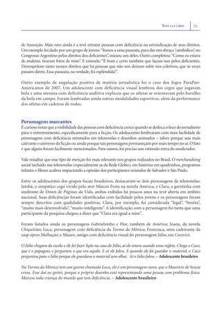 TEVÊ À LA CARTE     35



de Assunção. Mais raro ainda é a tevê retratar pessoas com deﬁciência na reivindicação de seus direitos.
Um exemplo foi dado por um grupo de jovens:“fomos a uma passeata, para dar um abraço [simbólico] no
Congresso Argentino pelos direitos dos deﬁcientes”, iniciou um deles. Outro completou: “Como eu estava
de muletas, tiraram fotos de mim”. E emenda: “É bom e certo também que façam isso pelos deﬁcientes.
Desrespeitam tanto nossos direitos que há pessoas que não nos deixam subir nos coletivos, que às vezes
passam direto. Essa passeata, na verdade, foi esplêndida!”.

Outro exemplo de angulação positiva de matéria jornalística foi o caso dos Jogos ParaPan-
Americanos de 2007. Um adolescente com deficiência visual lembrou dos cegos que jogavam
bola e uma menina com deficiência auditiva explicou que os atletas se orientavam pelo barulho
da bola em campo. Foram lembradas ainda outras modalidades esportivas, além da performance
dos atletas em cadeiras de rodas.



Personagens marcantes
É curioso notar que a visibilidade das pessoas com deﬁciência cresce quando se desloca o foco do jornalismo
para o entretenimento, especiﬁcamente para a ﬁcção. Os adolescentes lembraram com mais facilidade de
personagens com deﬁciência retratados em telenovelas e desenhos animados – talvez porque seja mais
cativante o universo da ﬁcção ou ainda porque tais personagens permaneçam por mais tempo no ar. O fato
é que alguns foram facilmente mencionados. Para outros, foi preciso um estímulo extra do moderador.

Vale ressaltar que esse tipo de menção foi mais relevante nos grupos realizados no Brasil. O merchandising
social incluído nas telenovelas (especialmente as da Rede Globo), em histórias em quadrinhos, programas
infantis e ﬁlmes acabou impactando a opinião dos participantes oriundos de Salvador e São Paulo.

Entre os adolescentes dos grupos focais brasileiros, destacaram-se dois personagens de telenovelas:
Jatobá, o simpático cego vivido pelo ator Marcos Frota na novela América, e Clara, a garotinha com
síndrome de Down de Páginas da Vida, ambas exibidas há poucos anos na tevê aberta em âmbito
nacional. Suas deﬁciências foram identiﬁcadas com facilidade pelos jovens e os personagens foram
sempre descritos com qualidades positivas. Clara, por exemplo, foi considerada “legal”, “bonita”,
“muito mais desenvolvida”, “muito inteligente”. A identiﬁcação com a personagem foi tanta que uma
participante da pesquisa chegou a dizer que “Clara era igual a mim”.

Foram listados ainda os personagens Gabrielzinho e Flor, também de América; Joana, da novela
Chiquititas; Luca, personagem com deﬁciência da Turma da Mônica; Francesca, uma cadeirante da
soap opera Malhação; e Mauro, amigo com deﬁciência visual do personagem Júlio, em Cocoricó.

O Júlio chegava da escola e ele foi fazer lição na casa do Júlio, aí ele estava usando uma reglete. Chega o Caco,
que é o papagaio, e perguntou o que era aquilo. E aí ele falou. E quando ele foi guardar o material, o Caco
perguntou para o Júlio porque ele guardava o material sem olhar. Aí o Júlio falou. – Adolescente brasileiro

Na Turma da Mônica tem um garoto chamado Luca, ele é um personagem novo, que o Maurício de Souza
criou. Esse daí eu gostei, porque o próprio desenho está representando uma pessoa com problema físico.
Marcou toda criança do mundo que tem deﬁciência. – Adolescente brasileiro
 