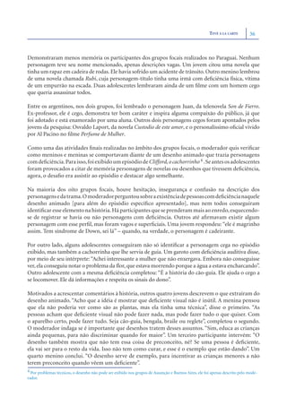 TEVÊ À LA CARTE        36



Demonstraram menos memória os participantes dos grupos focais realizados no Paraguai. Nenhum
personagem teve seu nome mencionado, apenas descrições vagas. Um jovem citou uma novela que
tinha um rapaz em cadeira de rodas. Ele havia sofrido um acidente de trânsito. Outro menino lembrou
de uma novela chamada Rubi, cuja personagem-título tinha uma irmã com deﬁciência física, vítima
de um empurrão na escada. Duas adolescentes lembraram ainda de um ﬁlme com um homem cego
que queria assassinar todos.

Entre os argentinos, nos dois grupos, foi lembrado o personagem Juan, da telenovela Son de Fierro.
Ex-professor, ele é cego, demonstra ter bom caráter e inspira alguma compaixão do público, já que
foi adotado e está enamorado por uma aluna. Outros dois personagens cegos foram apontados pelos
jovens da pesquisa: Osvaldo Laport, da novela Custodio de este amor, e o personalíssimo oﬁcial vivido
por Al Pacino no ﬁlme Perfume de Mulher.

Como uma das atividades ﬁnais realizadas no âmbito dos grupos focais, o moderador quis veriﬁcar
como meninos e meninas se comportavam diante de um desenho animado que trazia personagens
com deﬁciência. Para isso, foi exibido um episódio de Clifford, o cachorrinho 4 . Se antes os adolescentes
foram provocados a citar de memória personagens de novelas ou desenhos que tivessem deﬁciência,
agora, o desaﬁo era assistir ao episódio e destacar algo semelhante.

Na maioria dos oito grupos focais, houve hesitação, insegurança e confusão na descrição dos
personagens e da trama.O moderador perguntou sobre a existência de pessoas com deﬁciência naquele
desenho animado [para além do episódio especíﬁco apresentado], mas nem todos conseguiram
identiﬁcar esse elemento na história. Há participantes que se prenderam mais ao enredo, esquecendo-
se de registrar se havia ou não personagens com deﬁciência. Outros até aﬁrmavam existir algum
personagem com esse perﬁl, mas foram vagos e superﬁciais. Uma jovem respondeu: “ele é magrinho
assim. Tem síndrome de Down, sei lá” – quando, na verdade, o personagem é cadeirante.

Por outro lado, alguns adolescentes conseguiram não só identiﬁcar a personagem cega no episódio
exibido, mas também a cachorrinha que lhe servia de guia. Um garoto com deﬁciência auditiva disse,
por meio de seu intérprete: “Achei interessante a mulher que não enxergava. Embora não conseguisse
ver, ela conseguiu notar o problema da ﬂor, que estava morrendo porque a água a estava encharcando”.
Outro adolescente com a mesma deﬁciência completou: “É a história do cão-guia. Ele ajuda o cego a
se locomover. Ele dá informações e respeita os sinais do dono”.

Motivados a acrescentar comentários à história, outros quatro jovens descrevem o que extraíram do
desenho animado. “Acho que a idéia é mostrar que deﬁciente visual não é inútil. A menina pensou
que ela não poderia ver como são as plantas, mas ela tinha uma técnica”, disse o primeiro. “As
pessoas acham que deﬁciente visual não pode fazer nada, mas pode fazer tudo o que quiser. Com
o aparelho certo, pode fazer tudo. Seja cão-guia, bengala, braile ou reglete”, completou o segundo.
O moderador indaga se é importante que desenhos tratem desses assuntos. “Sim, educa as crianças
ainda pequenas, para não discriminar quando for maior”. Um terceiro participante intervém: “O
desenho também mostra que não tem essa coisa de preconceito, né? Se uma pessoa é deﬁciente,
ela vai ser para o resto da vida. Isso não tem como curar, e esse é o exemplo que estão dando”. Um
quarto menino conclui. “O desenho serve de exemplo, para incentivar as crianças menores a não
terem preconceito quando vêem um deﬁciente”.
4 Por problemas técnicos, o desenho não pode ser exibido nos grupos de Assunção e Buenos Aires, ele foi apenas descrito pelo mode-
rador.
 