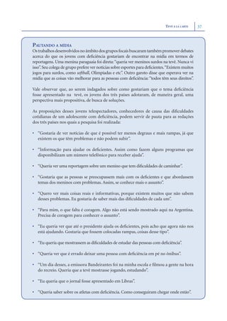 TEVÊ Á LA CARTE     37



PAUTANDO A MÍDIA
Os trabalhos desenvolvidos no âmbito dos grupos focais buscaram também promover debates
acerca do que os jovens com deﬁciência gostariam de encontrar na mídia em termos de
reportagens. Uma menina paraguaia foi direta: “queria ver meninos surdos na tevê. Nunca vi
isso”. Seu colega de grupo prefere ver notícias sobre esportes para deﬁcientes.“Existem muitos
jogos para surdos, como softball, Olimpíadas e etc”. Outro garoto disse que esperava ver na
mídia que as coisas vão melhorar para as pessoas com deﬁciência: “todos têm seus direitos”.

Vale observar que, ao serem indagados sobre como gostariam que o tema deﬁciência
fosse apresentado na tevê, os jovens dos três países adotaram, de maneira geral, uma
perspectiva mais propositiva, de busca de soluções.

As proposições desses jovens telespectadores, conhecedores de causa das diﬁculdades
cotidianas de um adolescente com deﬁciência, podem servir de pauta para as redações
dos três países nos quais a pesquisa foi realizada:

• “Gostaria de ver notícias de que é possível ter menos degraus e mais rampas, já que
  existem os que têm problemas e não podem subir”.

• “Informação para ajudar os deﬁcientes. Assim como fazem alguns programas que
  disponibilizam um número telefônico para receber ajuda”.

• “Queria ver uma reportagem sobre um menino que tem diﬁculdades de caminhar”.

• “Gostaria que as pessoas se preocupassem mais com os deﬁcientes e que abordassem
  temas dos meninos com problemas. Assim, se conhece mais o assunto”.

• “Quero ver mais coisas reais e informativas, porque existem muitos que não sabem
  desses problemas. Eu gostaria de saber mais das diﬁculdades de cada um”.

• “Para mim, o que falta é coragem. Algo não está sendo mostrado aqui na Argentina.
  Precisa de coragem para conhecer o assunto”.

• “Eu queria ver que até o presidente ajuda os deﬁcientes, pois acho que agora não nos
  está ajudando. Gostaria que fossem colocadas rampas, coisas desse tipo”.

• “Eu queria que mostrassem as diﬁculdades de estudar das pessoas com deﬁciência”.

• “Queria ver que é errado deixar uma pessoa com deﬁciência em pé no ônibus”.

• “Um dia desses, a emissora Bandeirantes foi na minha escola e ﬁlmou a gente na hora
  do recreio. Queria que a tevê mostrasse jogando, estudando”.

• “Eu queria que o jornal fosse apresentado em Libras”.

• “Queria saber sobre os atletas com deﬁciência. Como conseguiram chegar onde estão”.
 
