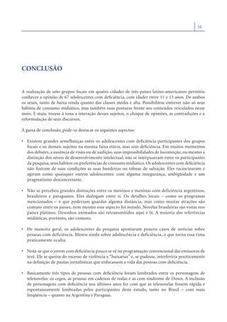 38




CONCLUSÃO


A realização de oito grupos focais em quatro cidades de três países latino-americanos permitiu
conhecer a opinião de 67 adolescentes com deﬁciência, com idades entre 11 e 13 anos. De ambos
os sexos, tanto de baixa renda quanto das classes média e alta. Possibilitou entrever não só seus
hábitos de consumo midiático, mas também suas posturas frente aos conteúdos veiculados nesse
meio. E mais: trouxe à tona a interação desses sujeitos, o choque de opiniões, as contradições e a
reformulação de seus discursos.

À guisa de conclusão, pode-se destacar os seguintes aspectos:

• Existem grandes semelhanças entre os adolescentes com deﬁciência participantes dos grupos
  focais e os demais sujeitos na mesma faixa etária, mas sem deﬁciência. Em muitos momentos
  dos debates, a ausência de visão ou de audição, suas impossibilidades de locomoção, ou mesmo a
  distinção dos níveis de desenvolvimento intelectual, não se interpuseram entre os participantes
  da pesquisa, seus hábitos ou preferências de consumo midiático. Os adolescentes com deﬁciência
  não ﬁzeram de suas condições as suas bandeiras ou tábuas de salvação. Eles raciocinaram e
  agiram como quaisquer outros adolescentes: com alguma insegurança, ambigüidade e um
  pragmatismo desconcertante.

• Não se percebeu grandes distinções entre os meninos e meninas com deficiência argentinos,
  brasileiros e paraguaios. Eles dialogam entre si. Os detalhes locais – como os programas
  mencionados – é que poderiam guardar alguma distância, mas como muitas atrações são
  comuns entre os países, nem mesmo esse aspecto foi notado. Novelas brasileiras são vistas nos
  países platinos. Desenhos animados são retransmitidos aqui e lá. A maioria das referências
  midiáticas, portanto, são comuns.

• De maneira geral, os adolescentes da pesquisa apontaram poucos casos de notícias sobre
  pessoas com deficiência. Menos ainda sobre adolescência e deficiência, o que torna essa rima
  praticamente oculta.

• Nota-se que o jovem com deﬁciência pouco se vê na programação convencional das emissoras de
  tevê. Ele se queixa do excesso de violência e “baixarias” e, se pudesse, interferiria positivamente
  na deﬁnição de pautas jornalísticas que enfocassem a vida das pessoas com deﬁciência.

• Basicamente três tipos de pessoas com deﬁciência foram lembrados entre os personagens de
  telenovelas: os cegos, as pessoas em cadeiras de rodas e as com síndrome de Down. A inclusão
  de personagens com deﬁciência nos últimos anos fez com que as telenovelas fossem rápida e
  espontaneamente lembradas pelos participantes deste estudo, tanto no Brasil – com mais
  freqüência – quanto na Argentina e Paraguai.
 