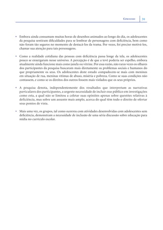 CONCLUSÃO    39




• Embora ainda consumam muitas horas de desenhos animados ao longo do dia, os adolescentes
  da pesquisa sentiram diﬁculdades para se lembrar de personagens com deﬁciência, bem como
  não foram tão seguros no momento de destacá-los da trama. Por vezes, foi preciso motivá-los,
  chamar sua atenção para tais personagens.

• Como a realidade cotidiana das pessoas com deﬁciência passa longe da tela, os adolescentes
  pouco se enxergaram nesse universo. A percepção é de que a tevê poderia ser espelho, embora
  atualmente ainda funcione mais como janela ou vitrine. Por essa razão, não raras vezes os olhares
  dos participantes da pesquisa buscaram mais diretamente os problemas sociais e humanos do
  que propriamente os seus. Os adolescentes deste estudo compadecem-se mais com meninos
  em situação de rua, meninas vítimas de abuso, miséria e pobreza. Como se suas condições não
  contassem, e como se os direitos dos outros fossem mais violados que os seus próprios.

• A pesquisa denota, independentemente dos resultados que interpretam as narrativas
  particulares dos participantes, a urgente necessidade de incluir esse público em investigações
  como esta, a qual não se limitou a coletar suas opiniões apenas sobre questões relativas à
  deficiência, mas sobre um assunto mais amplo, acerca do qual têm todo o direito de ofertar
  seus pontos de vista.

• Mais uma vez, os grupos, tal como ocorreu com atividades desenvolvidas com adolescentes sem
  deﬁciência, demonstram a necessidade de inclusão de uma séria discussão sobre educação para
  mídia no currículo escolar.
 