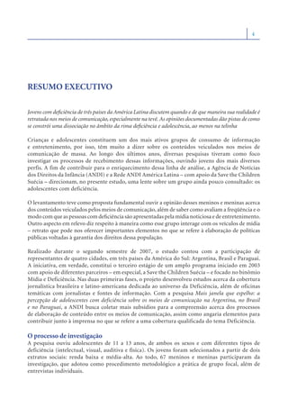 4




RESUMO EXECUTIVO

Jovens com deﬁciência de três países da América Latina discutem quando e de que maneira sua realidade é
retratada nos meios de comunicação, especialmente na tevê. As opiniões documentadas dão pistas de como
se constrói uma dissociação no âmbito da rima deﬁciência e adolescência, ao menos na telinha

Crianças e adolescentes constituem um dos mais ativos grupos de consumo de informação
e entretenimento, por isso, têm muito a dizer sobre os conteúdos veiculados nos meios de
comunicação de massa. Ao longo dos últimos anos, diversas pesquisas tiveram como foco
investigar os processos de recebimento dessas informações, ouvindo jovens dos mais diversos
perfis. A fim de contribuir para o enriquecimento dessa linha de análise, a Agência de Notícias
dos Direitos da Infância (ANDI) e a Rede ANDI América Latina – com apoio da Save the Children
Suécia – direcionam, no presente estudo, uma lente sobre um grupo ainda pouco consultado: os
adolescentes com deficiência.

O levantamento teve como proposta fundamental ouvir a opinião desses meninos e meninas acerca
dos conteúdos veiculados pelos meios de comunicação, além de saber como avaliam a freqüência e o
modo com que as pessoas com deﬁciência são apresentadas pela mídia noticiosa e de entretenimento.
Outro aspecto em relevo diz respeito à maneira como esse grupo interage com os veículos de mídia
– retrato que pode nos oferecer importantes elementos no que se refere à elaboração de políticas
públicas voltadas à garantia dos direitos dessa população.

Realizado durante o segundo semestre de 2007, o estudo contou com a participação de
representantes de quatro cidades, em três países da América do Sul: Argentina, Brasil e Paraguai.
A iniciativa, em verdade, constitui o terceiro estágio de um amplo programa iniciado em 2003
com apoio de diferentes parceiros – em especial, a Save the Children Suécia – e focado no binômio
Mídia e Deficiência. Nas duas primeiras fases, o projeto desenvolveu estudos acerca da cobertura
jornalística brasileira e latino-americana dedicada ao universo da Deficiência, além de oficinas
temáticas com jornalistas e fontes de informação. Com a pesquisa Mais janela que espelho: a
percepção de adolescentes com deficiência sobre os meios de comunicação na Argentina, no Brasil
e no Paraguai, a ANDI busca coletar mais subsídios para a compreensão acerca dos processos
de elaboração de conteúdo entre os meios de comunicação, assim como angaria elementos para
contribuir junto à imprensa no que se refere a uma cobertura qualificada do tema Deficiência.

O processo de investigação
A pesquisa ouviu adolescentes de 11 a 13 anos, de ambos os sexos e com diferentes tipos de
deficiência (intelectual, visual, auditiva e física). Os jovens foram selecionados a partir de dois
extratos sociais: renda baixa e média-alta. Ao todo, 67 meninos e meninas participaram da
investigação, que adotou como procedimento metodológico a prática de grupo focal, além de
entrevistas individuais.
 
