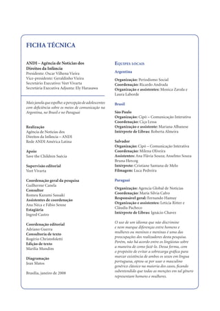 FICHA TÉCNICA

ANDI – Agência de Notícias dos                         EQUIPES LOCAIS
Direitos da Infância
Presidente: Oscar Vilhena Vieira                       Argentina
Vice-presidente: Geraldinho Vieira                     Organização: Periodismo Social
Secretário Executivo: Veet Vivarta                     Coordenação: Ricardo Andrada
Secretária Executiva Adjunta: Ely Harasawa             Organização e assistentes: Monica Zavala e
                                                       Laura Laborde

Mais janela que espelho: a percepção de adolescentes   Brasil
com deﬁciência sobre os meios de comunicação na
Argentina, no Brasil e no Paraguai                     São Paulo
                                                       Organização: Cipó – Comunicação Interativa
                                                       Coordenação: Ciça Lessa
Realização                                             Organização e assistente: Mariana Albanese
Agência de Notícias dos                                Intérprete de Libras: Roberta Almeira
Direitos da Infância – ANDI
Rede ANDI América Latina                               Salvador
                                                       Organização: Cipó – Comunicação Interativa
Apoio                                                  Coordenação: Milena Oliveira
Save the Children Suécia                               Assistentes: Ana Flávia Souza; Anselmo Souza
                                                       Bruna Hercog
Supervisão editorial                                   Intérprete: Cristiane Santana de Melo
Veet Vivarta                                           Filmagem: Luca Pedreira

Coordenação geral da pesquisa                          Paraguai
Guilherme Canela
                                                       Organização: Agencia Global de Notícias
Consultor
                                                       Coordenação: María Silvia Calvo
Romeu Kazumi Sassaki
                                                       Responsável geral: Fernando Hamuy
Assistentes de coordenação
                                                       Organização e assistentes: Letícia Ritter e
Ana Néca e Fábio Senne
                                                       Cláudia Pacheco
Estagiária
                                                       Intérprete de Libras: Ignácio Chavez
Ingred Castro
                                                       O uso de um idioma que não discrimine
Coordenação editorial
                                                       e nem marque diferenças entre homens e
Adriano Guerra
                                                       mulheres ou meninos e meninas é uma das
Consultoria de texto
                                                       preocupações dos realizadores desta pesquisa.
Rogério Christofoletti
                                                       Porém, não há acordo entre os lingüistas sobre
Edição de texto
                                                       a maneira de como fazê-lo. Dessa forma, com
Marília Mundim
                                                       o propósito de evitar a sobrecarga gráﬁca para
                                                       marcar existência de ambos os sexos em língua
Diagramação
                                                       portuguesa, optou-se por usar o masculino
Jean Matos
                                                       genérico clássico na maioria dos casos, ﬁcando
                                                       subentendido que todas as menções em tal gênero
Brasília, janeiro de 2008
                                                       representam homens e mulheres.
 