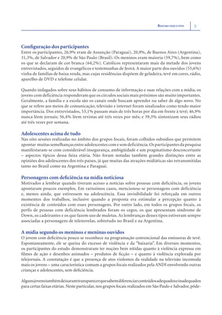 RESUMO EXECUTIVO      5



Conﬁguração dos participantes
Entre os participantes, 26,9% eram de Assunção (Paraguai), 20,9%, de Buenos Aires (Argentina),
31,3%, de Salvador e 20,9% de São Paulo (Brasil). Os meninos eram maioria (59,7%), bem como
os que se declaram de cor branca (64,2%). Católicos representaram mais da metade dos jovens
entrevistados, seguidos de evangélicos e testemunhas de Jeová. A maior parte dos ouvidos (55,6%)
vinha de famílias de baixa renda, mas cujas residências dispõem de geladeira, tevê em cores, rádio,
aparelho de DVD e telefone celular.

Quando indagados sobre seus hábitos de consumo de informação e suas relações com a mídia, os
jovens com deficiência responderam que os círculos sociais mais próximos são muito importantes.
Geralmente, a família e a escola são os canais onde buscam aprender ou saber de algo novo. No
que se refere aos meios de comunicação, televisão e internet foram sinalizados como tendo maior
importância. Dos entrevistados, 53,1% passam mais de três horas por dia em frente à tevê; 46,9%
nunca lêem jornais; 56,4% lêem revistas até três vezes por mês; e 39,3% sintonizam seus rádios
até três vezes por semana.

Adolescentes acima de tudo
Nas oito sessões realizadas no âmbito dos grupos focais, foram colhidos subsídios que permitem
apontar muitas semelhanças entre adolescentes com e sem deficiência. Os participantes da pesquisa
manifestaram-se com considerável insegurança, ambigüidade e um pragmatismo desconcertante
– aspectos típicos dessa faixa etária. Não foram notadas também grandes distinções entre as
opiniões dos adolescentes dos três países, já que muitas das atrações midiáticas são retransmitidas
tanto no Brasil como na Argentina e Paraguai.

Personagens com deﬁciência na mídia noticiosa
Motivados a lembrar quando tiveram acesso a notícias sobre pessoas com deficiência, os jovens
apontaram poucos exemplos. Em raríssimos casos, mencionou-se personagens com deficiência
e, menos ainda, que estivessem na adolescência. Essa invisibilidade foi reforçada em outros
momentos dos trabalhos, inclusive quando a proposta era estimular a percepção quanto à
existência de conteúdos com esses personagens. Por outro lado, em todos os grupos focais, os
perfis de pessoas com deficiência lembrados foram os cegos, os que apresentam síndrome de
Down, os cadeirantes e os que fazem uso de muletas. As lembranças desses tipos estiveram sempre
associadas a personagens de telenovelas, sobretudo no Brasil e na Argentina.

A mídia segundo os meninos e meninas ouvidos
O jovem com deﬁciência pouco se reconhece na programação convencional das emissoras de tevê.
Espontaneamente, ele se queixa do excesso de violência e da “baixaria”. Em diversos momentos,
os participantes do estudo demonstraram ter noções bem nítidas quanto à violência expressa em
ﬁlmes de ação e desenhos animados – produtos de ﬁcção – e quanto à violência explorada por
telejornais. A constatação é que a presença de atos violentos da realidade na televisão incomoda
mais os jovens – uma característica comum a grupos focais realizados pela ANDI envolvendo outras
crianças e adolescentes, sem deﬁciência.

Algunsjovenstambémdeixaramtransparecerquesabemdiferenciarconteúdosadequadoseinadequados
para certas faixas etárias. Neste particular, nos grupos focais realizados em São Paulo e Salvador, pôde-
 