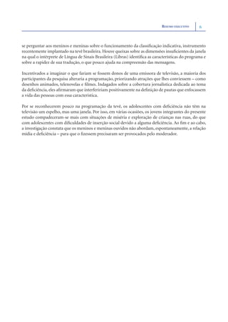 RESUMO EXECUTIVO     6



se perguntar aos meninos e meninas sobre o funcionamento da classiﬁcação indicativa, instrumento
recentemente implantado na tevê brasileira. Houve queixas sobre as dimensões insuﬁcientes da janela
na qual o intérprete de Língua de Sinais Brasileira (Libras) identiﬁca as características do programa e
sobre a rapidez de sua tradução, o que pouco ajuda na compreensão das mensagens.

Incentivados a imaginar o que fariam se fossem donos de uma emissora de televisão, a maioria dos
participantes da pesquisa alteraria a programação, priorizando atrações que lhes conviessem – como
desenhos animados, telenovelas e ﬁlmes. Indagados sobre a cobertura jornalística dedicada ao tema
da deﬁciência, eles aﬁrmaram que interfeririam positivamente na deﬁnição de pautas que enfocassem
a vida das pessoas com essa característica.

Por se reconhecerem pouco na programação da tevê, os adolescentes com deﬁciência não têm na
televisão um espelho, mas uma janela. Por isso, em várias ocasiões, os jovens integrantes do presente
estudo compadeceram-se mais com situações de miséria e exploração de crianças nas ruas, do que
com adolescentes com diﬁculdades de inserção social devido a alguma deﬁciência. Ao ﬁm e ao cabo,
a investigação constata que os meninos e meninas ouvidos não abordam, espontaneamente, a relação
mídia e deﬁciência – para que o ﬁzessem precisaram ser provocados pelo moderador.
 