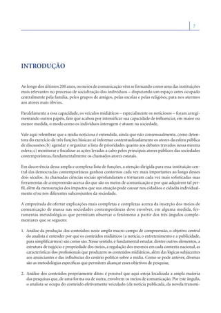 7




INTRODUÇÃO

Ao longo dos últimos 200 anos, os meios de comunicação vêm se ﬁrmando como uma das instituições
mais relevantes no processo de socialização dos indivíduos – disputando um espaço antes ocupado
centralmente pela família, pelos grupos de amigos, pelas escolas e pelas religiões, para nos atermos
aos atores mais óbvios.

Paralelamente a essa capacidade, os veículos midiáticos – especialmente os noticiosos – foram arregi-
mentando outros papéis, fato que acabou por intensiﬁcar sua capacidade de inﬂuenciar, em maior ou
menor medida, o modo como os indivíduos interagem e atuam na sociedade.

Vale aqui relembrar que a mídia noticiosa é entendida, ainda que não consensualmente, como deten-
tora do exercício de três funções básicas: a) informar contextualizadamente os atores da esfera pública
de discussões; b) agendar e organizar a lista de prioridades quanto aos debates travados nessa mesma
esfera; c) monitorar e ﬁscalizar as ações levadas a cabo pelos principais atores públicos das sociedades
contemporâneas, fundamentalmente os chamados atores estatais.

Em decorrência dessa ampla e complexa lista de funções, a atenção dirigida para essa instituição cen-
tral das democracias contemporâneas ganhou contornos cada vez mais importantes ao longo desses
dois séculos. As chamadas ciências sociais aprofundaram e tornaram cada vez mais soﬁsticadas suas
ferramentas de compreensão acerca do que são os meios de comunicação e por que adquirem tal per-
ﬁl, além da mensuração dos impactos que sua atuação pode causar nos cidadãos e cidadãs individual-
mente e/ou nos diferentes subconjuntos da sociedade.

A empreitada de ofertar explicações mais completas e complexas acerca da inserção dos meios de
comunicação de massa nas sociedades contemporâneas deve envolver, em alguma medida, fer-
ramentas metodológicas que permitam observar o fenômeno a partir dos três ângulos comple-
mentares que se seguem:

1. Análise da produção dos conteúdos: neste amplo macro-campo de compreensão, o objetivo central
   do analista é entender por que os conteúdos midiáticos (a notícia, o entretenimento e a publicidade,
   para simpliﬁcarmos) são como são. Nesse sentido, é fundamental estudar, dentre outros elementos, a
   estrutura de negócio e propriedade dos meios, a regulação dos mesmos em cada contexto nacional, as
   características dos proﬁssionais que produzem os conteúdos midiáticos, além das lógicas subjacentes
   aos anunciantes e das inﬂuências do cenário político sobre a mídia. Como se pode antever, diversas
   são as metodologias especíﬁcas que permitem alcançar esses objetivos de pesquisa;

2. Análise dos conteúdos propriamente ditos: é possível que aqui esteja localizada a ampla maioria
   das pesquisas que, de uma forma ou de outra, envolvem os meios de comunicação. Por este ângulo,
   o analista se ocupa do conteúdo efetivamente veiculado (da notícia publicada, da novela transmi-
 