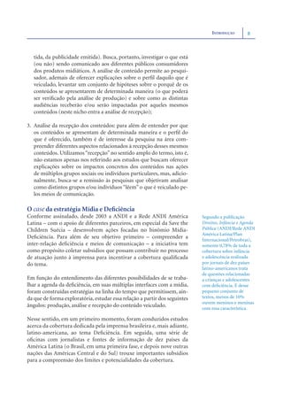INTRODUÇÃO        8



   tida, da publicidade emitida). Busca, portanto, investigar o que está
   (ou não) sendo comunicado aos diferentes públicos consumidores
   dos produtos midiáticos. A análise de conteúdo permite ao pesqui-
   sador, ademais de oferecer explicações sobre o perﬁl daquilo que é
   veiculado, levantar um conjunto de hipóteses sobre o porquê de os
   conteúdos se apresentarem de determinada maneira (o que poderá
   ser veriﬁcado pela análise de produção) e sobre como as distintas
   audiências receberão e/ou serão impactadas por aqueles mesmos
   conteúdos (neste nicho entra a análise de recepção);

3. Análise da recepção dos conteúdos: para além de entender por que
   os conteúdos se apresentam de determinada maneira e o perﬁl do
   que é oferecido, também é de interesse da pesquisa na área com-
   preender diferentes aspectos relacionados à recepção desses mesmos
   conteúdos. Utilizamos “recepção” no sentido amplo do termo, isto é,
   não estamos apenas nos referindo aos estudos que buscam oferecer
   explicações sobre os impactos concretos dos conteúdos nas ações
   de múltiplos grupos sociais ou indivíduos particulares, mas, adicio-
   nalmente, busca-se a remissão às pesquisas que objetivam analisar
   como distintos grupos e/ou indivíduos “lêem” o que é veiculado pe-
   los meios de comunicação.

O case da estratégia Mídia e Deﬁciência
Conforme assinalado, desde 2003 a ANDI e a Rede ANDI América                Segundo a publicação
Latina – com o apoio de diferentes parceiros, em especial da Save the       Direitos, Infância e Agenda
Children Suécia – desenvolvem ações focadas no binômio Mídia-               Pública (ANDI/Rede ANDI
                                                                            América Latina/Plan
Deﬁciência. Para além de seu objetivo primeiro – compreender a              Internacional/Petrobras),
inter-relação deﬁciência e meios de comunicação – a iniciativa tem          somente 0,78% de toda a
como propósito coletar subsídios que possam contribuir no processo          cobertura sobre infância
de atuação junto à imprensa para incentivar a cobertura qualiﬁcada          e adolescência realizada
do tema.                                                                    por jornais de dez países
                                                                            latino-americanos trata
                                                                            de questões relacionadas
Em função do entendimento das diferentes possibilidades de se traba-        a crianças e adolescentes
lhar a agenda da deﬁciência, em suas múltiplas interfaces com a mídia,      com deﬁciência. E desse
foram construídas estratégias na linha do tempo que permitissem, ain-       pequeno conjunto de
da que de forma exploratória, estudar essa relação a partir dos seguintes   textos, menos de 10%
                                                                            ouvem meninos e meninas
ângulos: produção, análise e recepção do conteúdo veiculado.                com essa característica.

Nesse sentido, em um primeiro momento, foram conduzidos estudos
acerca da cobertura dedicada pela imprensa brasileira e, mais adiante,
latino-americana, ao tema Deﬁciência. Em seguida, uma série de
oﬁcinas com jornalistas e fontes de informação de dez países da
América Latina (o Brasil, em uma primeira fase, e depois nove outras
nações das Américas Central e do Sul) trouxe importantes subsídios
para a compreensão dos limites e potencialidades da cobertura.
 