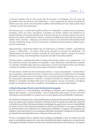 INTRODUÇÃO      9



A presente pesquisa trata de uma terceira fase do processo: a investigação acerca de como um
dos públicos-alvos da cobertura sobre deﬁciência – e, mais importante, do sistema de garantia de
direitos nessa área, assim como das políticas públicas desenvolvidas sob este amplo guarda-chuva
– percebe os meios de comunicação.

Vale destacar que a escolha desse público poderia ter obedecido a variados recortes amostrais:
jornalistas, fontes em geral, especialistas, tomadores de decisão, adultos com deﬁciência ou
mesmo familiares desse grupo populacional. A decisão por buscar os próprios adolescentes esteve
baseada, no entanto, no fato de que meninos e meninas com deﬁciência raramente são ouvidos em
análises sobre a temática – dado que, para além do equívoco no tratamento editorial dispensado
ao tema, é indicativo do que ocorre na construção e implementação das políticas públicas para a
área da comunicação.

Adicionalmente, é importante lembrar que, de modo geral, os cidadãos e cidadãs – especialmente
crianças e adolescentes – são atores ainda pouco presentes no processo de elaboração e de
implementação das políticas voltadas à garantia de seus próprios direitos. A lógica da inclusão,
portanto, já começa a ser desrespeitada no próprio nascedouro da política pública.

Em função disso, e reconhecendo todos os limites desta decisão, optou-se por compreender – em
uma experiência inicial e que poderá ser expandida – como adolescentes com deﬁciência analisam
os conteúdos veiculados pelos meios de comunicação. O recorte da pesquisa contou com meninos
e meninas de condições sociais bem demarcadas: renda baixa e média-alta.

De todo modo, o estudo não esteve interessado somente – e sequer especialmente – em desvendar o
que esses garotos e garotas pensam sobre a maneira como as pessoas com deﬁciência são retratadas
pela mídia. O interesse esteve em investigar como esse grupo populacional interage com os meios
de comunicação, especialmente a televisão. A proposta, portanto, foi analisar como esses jovens
debatem os conteúdos veiculados pelos meios, do que gostam e do que não gostam e, em alguma
medida, se consideram estar entre os públicos contemplados nas atrações apresentadas.

A eleição dos grupos focais como ferramenta de pesquisa
Diversos podem ser os procedimentos metodológicos utilizados para começarmos a delinear
algumas das respostas – ou novas dúvidas – para as inquietudes acima postas. Surveys, entrevistas
individuais em profundidade ou estudos de caso seriam algumas das possibilidades à disposição.

Não obstante, em função de duas variáveis fundamentais, o presente estudo optou pela realização de grupos
focais, em cada um dos três países envolvidos. A primeira variável em questão, de cunho mais conceitual,
é derivada de um atributo ofertado pela própria metodologia dos grupos focais: trata-se da possibilidade
de coletar as visões e observações dos participantes a partir de sua interação em um espaço de discussão
do qual fazem parte outros indivíduos com características semelhantes. A segunda, mais pragmática, diz
respeito ao custo operacional: surveys ou pesquisas individuais com grandes contingentes de entrevistados
são métodos bem mais dispendiosos que a realização de discussões focais.

De fato, a investigação buscou combinar duas estratégias metodológicas: antes da realização de cada
grupo, os participantes passaram por uma entrevista individual rápida, composta por um questionário
com perguntas fechadas. Durante essa fase, foram coletadas informações socioeconômicas e percepções
 