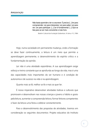 3
APRESENTAÇÃO
Não basta aprender a ler e a escrever. É preciso […] ler para
compreender. Ler para interpretar. Ler para saber. Ler para
ver. Ler para participar. […] Ler é fundamental. […] Que se
leia para se ser mais consciente e mais livre.
Boletim Cultural da Fundação Gulbenkian, VI série, nº 2, 1984
Hoje, numa sociedade em permanente mudança, onde a formação
se deve fazer continuamente, a leitura é um meio que permite a
aprendizagem permanente, o desenvolvimento do espírito crítico e a
fundamentação da opinião.
Ler não é uma atividade espontânea. A sua aprendizagem exige
esforço e treino constante que se aprofunda ao longo da vida, mas é uma
das capacidades mais importantes do ser humano e é condição de
autonomia e de sucesso na vida e na aprendizagem.
Quanto mais se lê, melhor se lê e mais se quer ler.
É nosso imperativo desenvolver atividades lúdicas e culturais que
promovam e desenvolvam nas nossas crianças e jovens o hábito e gosto
pela leitura, aumentar a compreensão leitora, formar leitores competentes
e fazer da leitura uma festa a celebrar constantemente.
Para o desenvolvimento das propostas de atividades, tivemos em
consideração os seguintes documentos: Projeto educativo do Instituto
 
