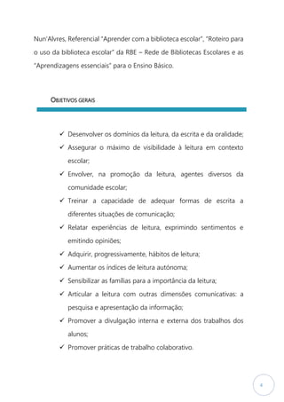 4
Nun’Alvres, Referencial “Aprender com a biblioteca escolar”, “Roteiro para
o uso da biblioteca escolar” da RBE – Rede de Bibliotecas Escolares e as
“Aprendizagens essenciais” para o Ensino Básico.
OBJETIVOS GERAIS
 Desenvolver os domínios da leitura, da escrita e da oralidade;
 Assegurar o máximo de visibilidade à leitura em contexto
escolar;
 Envolver, na promoção da leitura, agentes diversos da
comunidade escolar;
 Treinar a capacidade de adequar formas de escrita a
diferentes situações de comunicação;
 Relatar experiências de leitura, exprimindo sentimentos e
emitindo opiniões;
 Adquirir, progressivamente, hábitos de leitura;
 Aumentar os índices de leitura autónoma;
 Sensibilizar as famílias para a importância da leitura;
 Articular a leitura com outras dimensões comunicativas: a
pesquisa e apresentação da informação;
 Promover a divulgação interna e externa dos trabalhos dos
alunos;
 Promover práticas de trabalho colaborativo.
 