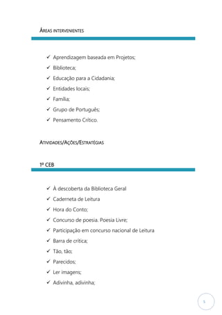 5
ÁREAS INTERVENIENTES
 Aprendizagem baseada em Projetos;
 Biblioteca;
 Educação para a Cidadania;
 Entidades locais;
 Família;
 Grupo de Português;
 Pensamento Crítico.
ATIVIDADES/AÇÕES/ESTRATÉGIAS
1º CEB
 À descoberta da Biblioteca Geral
 Caderneta de Leitura
 Hora do Conto;
 Concurso de poesia. Poesia Livre;
 Participação em concurso nacional de Leitura
 Barra de crítica;
 Tão, tão;
 Parecidos;
 Ler imagens;
 Adivinha, adivinha;
 