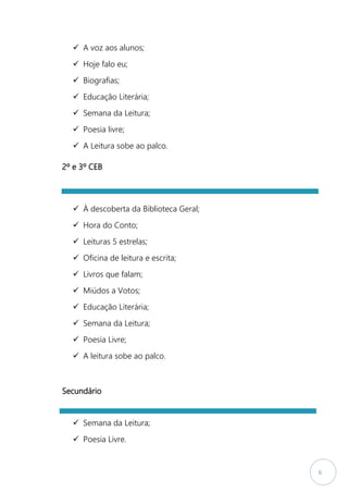 6
 A voz aos alunos;
 Hoje falo eu;
 Biografias;
 Educação Literária;
 Semana da Leitura;
 Poesia livre;
 A Leitura sobe ao palco.
2º e 3º CEB
 À descoberta da Biblioteca Geral;
 Hora do Conto;
 Leituras 5 estrelas;
 Oficina de leitura e escrita;
 Livros que falam;
 Miúdos a Votos;
 Educação Literária;
 Semana da Leitura;
 Poesia Livre;
 A leitura sobe ao palco.
Secundário
 Semana da Leitura;
 Poesia Livre.
 