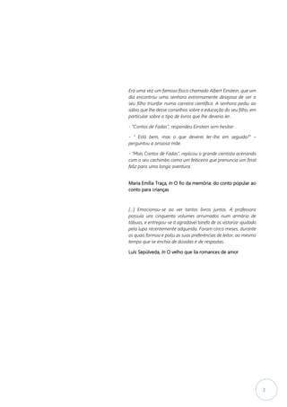 2
Era uma vez um famoso físico chamado Albert Einstein, que um
dia encontrou uma senhora extremamente desejosa de ver o
seu filho triunfar numa carreira científica. A senhora pediu ao
sábio que lhe desse conselhos sobre a educação do seu filho, em
particular sobre o tipo de livros que lhe deveria ler.
- “Contos de Fadas”, respondeu Einstein sem hesitar.
- “ Está bem, mas o que deverei ler-lhe em seguida?” –
perguntou a ansiosa mãe.
- “Mais Contos de Fadas”, replicou o grande cientista acenando
com o seu cachimbo como um feiticeiro que prenuncia um final
feliz para uma longa aventura.
Maria Emília Traça, In O fio da memória: do conto popular ao
conto para crianças
[…] Emocionou-se ao ver tantos livros juntos. A professora
possuía uns cinquenta volumes arrumados num armário de
tábuas, e entregou-se à agradável tarefa de os vistoriar ajudado
pela lupa recentemente adquirida. Foram cinco meses, durante
os quais formou e poliu as suas preferências de leitor, ao mesmo
tempo que se enchia de dúvidas e de respostas.
Luís Sepúlveda, In O velho que lia romances de amor
 