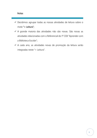 8
Notas
 Decidimos agrupar todas as nossas atividades de leitura sobre o
mote “+ Leitura”;
 A grande maioria das atividades não são novas. São novas as
atividades relacionadas com o Referencial do 1º CEB “Aprender com
a Biblioteca Escolar”;
 A cada ano, as atividades novas de promoção da leitura serão
integradas neste “+ Leitura”.
 