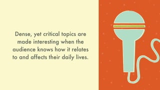 Dense, yet critical topics are
made interesting when the
audience knows how it relates
and affects their daily lives.
 