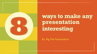 ways to make
any presentation
interesting8 By: Big Fish Presentations
 