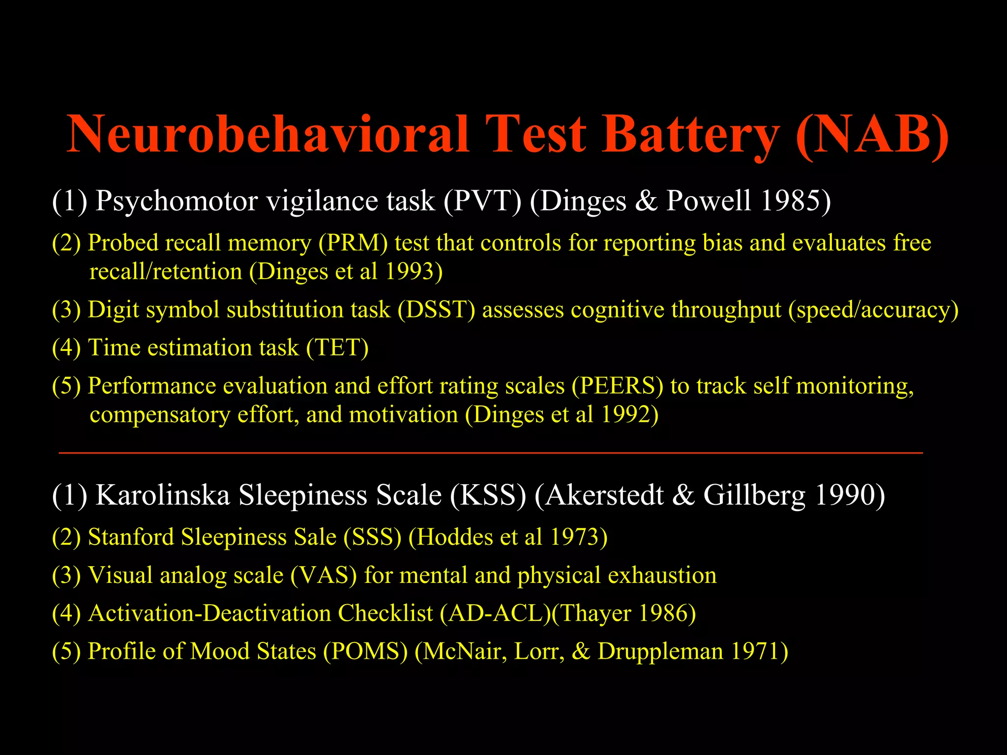 Neurobehavioral Test Battery (NAB)
(1) Psychomotor vigilance task (PVT) (Dinges & Powell 1985)
(2) Probed recall memory (PRM) test that controls for reporting bias and evaluates free
    recall/retention (Dinges et al 1993)
(3) Digit symbol substitution task (DSST) assesses cognitive throughput (speed/accuracy)
(4) Time estimation task (TET)
(5) Performance evaluation and effort rating scales (PEERS) to track self monitoring,
    compensatory effort, and motivation (Dinges et al 1992)


(1) Karolinska Sleepiness Scale (KSS) (Akerstedt & Gillberg 1990)
(2) Stanford Sleepiness Sale (SSS) (Hoddes et al 1973)
(3) Visual analog scale (VAS) for mental and physical exhaustion
(4) Activation-Deactivation Checklist (AD-ACL)(Thayer 1986)
(5) Profile of Mood States (POMS) (McNair, Lorr, & Druppleman 1971)
 