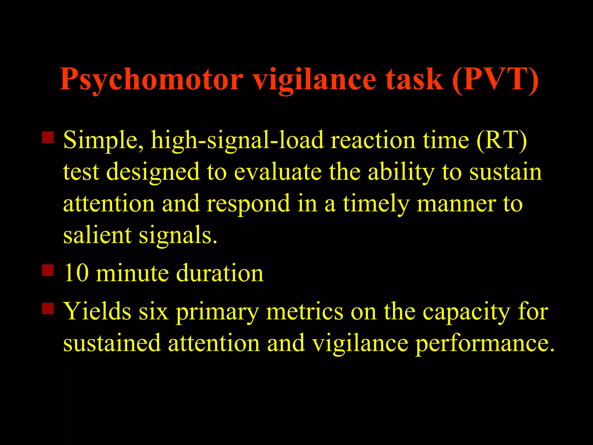 Psychomotor vigilance task (PVT)
 Simple, high-signal-load reaction time (RT)
  test designed to evaluate the ability to sustain
  attention and respond in a timely manner to
  salient signals.
 10 minute duration
 Yields six primary metrics on the capacity for
  sustained attention and vigilance performance.
 