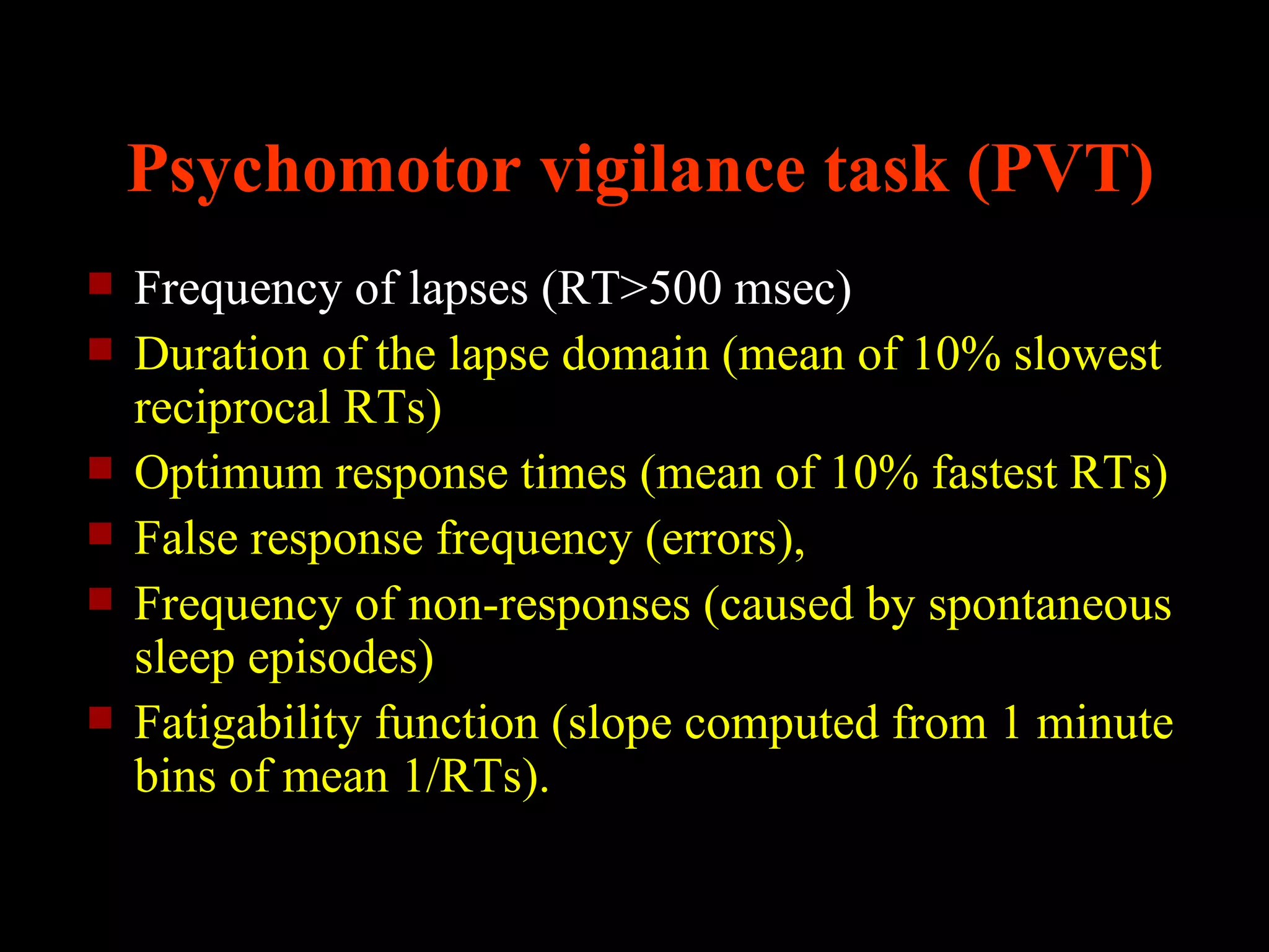 Psychomotor vigilance task (PVT)
   Frequency of lapses (RT>500 msec)
   Duration of the lapse domain (mean of 10% slowest
    reciprocal RTs)
   Optimum response times (mean of 10% fastest RTs)
   False response frequency (errors),
   Frequency of non-responses (caused by spontaneous
    sleep episodes)
   Fatigability function (slope computed from 1 minute
    bins of mean 1/RTs).
 