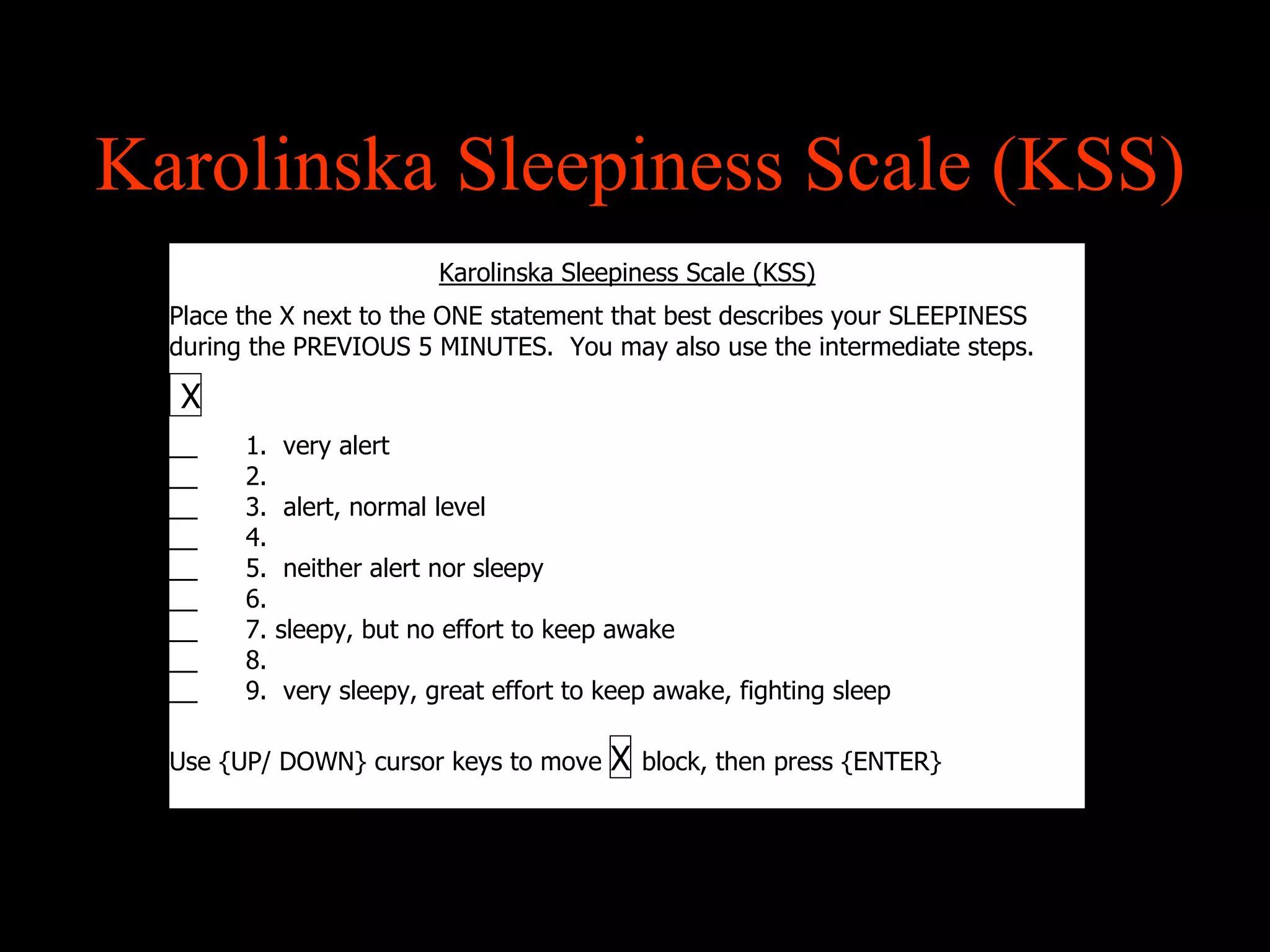Karolinska Sleepiness Scale (KSS)
                           Karolinska Sleepiness Scale (KSS)
  Place the X next to the ONE statement that best describes your SLEEPINESS
  during the PREVIOUS 5 MINUTES. You may also use the intermediate steps.

  X
  __    1.   very alert
  __    2.
  __    3.   alert, normal level
  __    4.
  __    5.   neither alert nor sleepy
  __    6.
  __    7.   sleepy, but no effort to keep awake
  __    8.
  __    9.   very sleepy, great effort to keep awake, fighting sleep

  Use {UP/ DOWN} cursor keys to move      X   block, then press {ENTER}
 