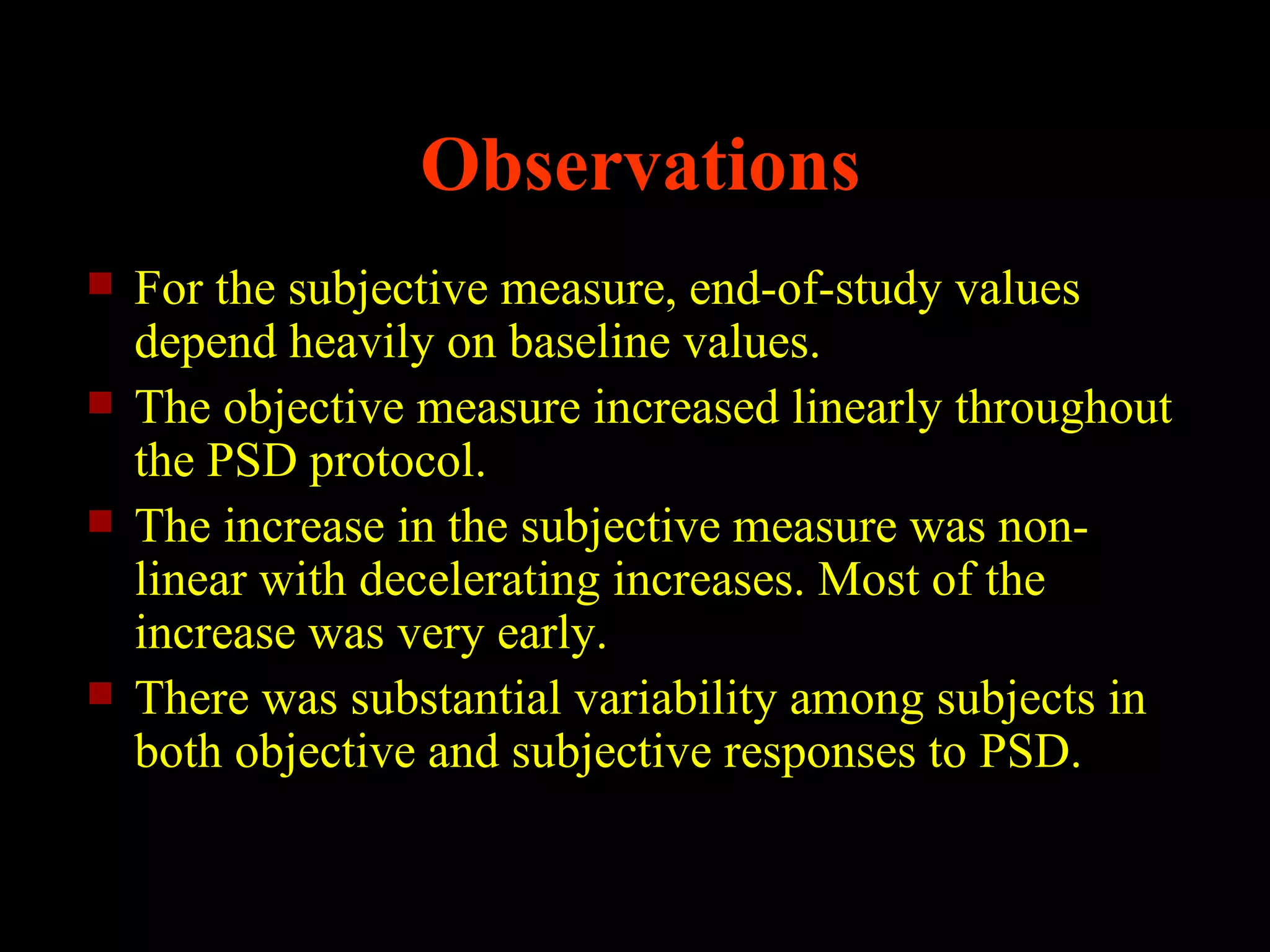 Observations
   For the subjective measure, end-of-study values
    depend heavily on baseline values.
   The objective measure increased linearly throughout
    the PSD protocol.
   The increase in the subjective measure was non-
    linear with decelerating increases. Most of the
    increase was very early.
   There was substantial variability among subjects in
    both objective and subjective responses to PSD.
 