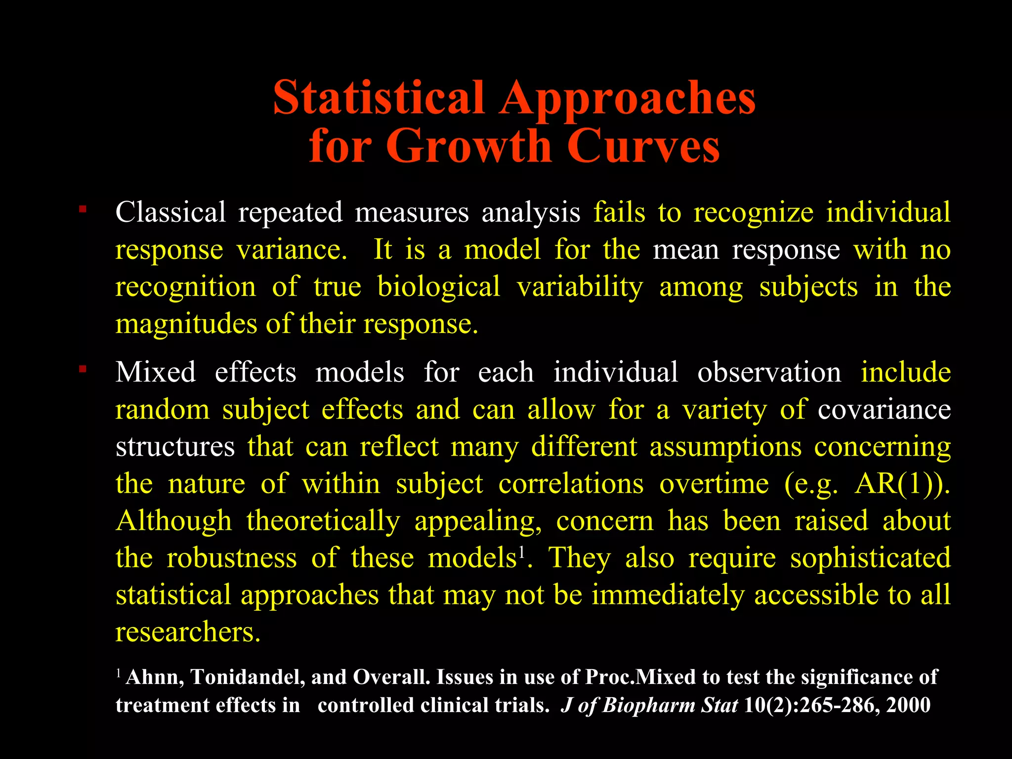 Statistical Approaches
                     for Growth Curves
   Classical repeated measures analysis fails to recognize individual
    response variance. It is a model for the mean response with no
    recognition of true biological variability among subjects in the
    magnitudes of their response.
   Mixed effects models for each individual observation include
    random subject effects and can allow for a variety of covariance
    structures that can reflect many different assumptions concerning
    the nature of within subject correlations overtime (e.g. AR(1)).
    Although theoretically appealing, concern has been raised about
    the robustness of these models1. They also require sophisticated
    statistical approaches that may not be immediately accessible to all
    researchers.
    1
     Ahnn, Tonidandel, and Overall. Issues in use of Proc.Mixed to test the significance of
    treatment effects in controlled clinical trials. J of Biopharm Stat 10(2):265-286, 2000
 