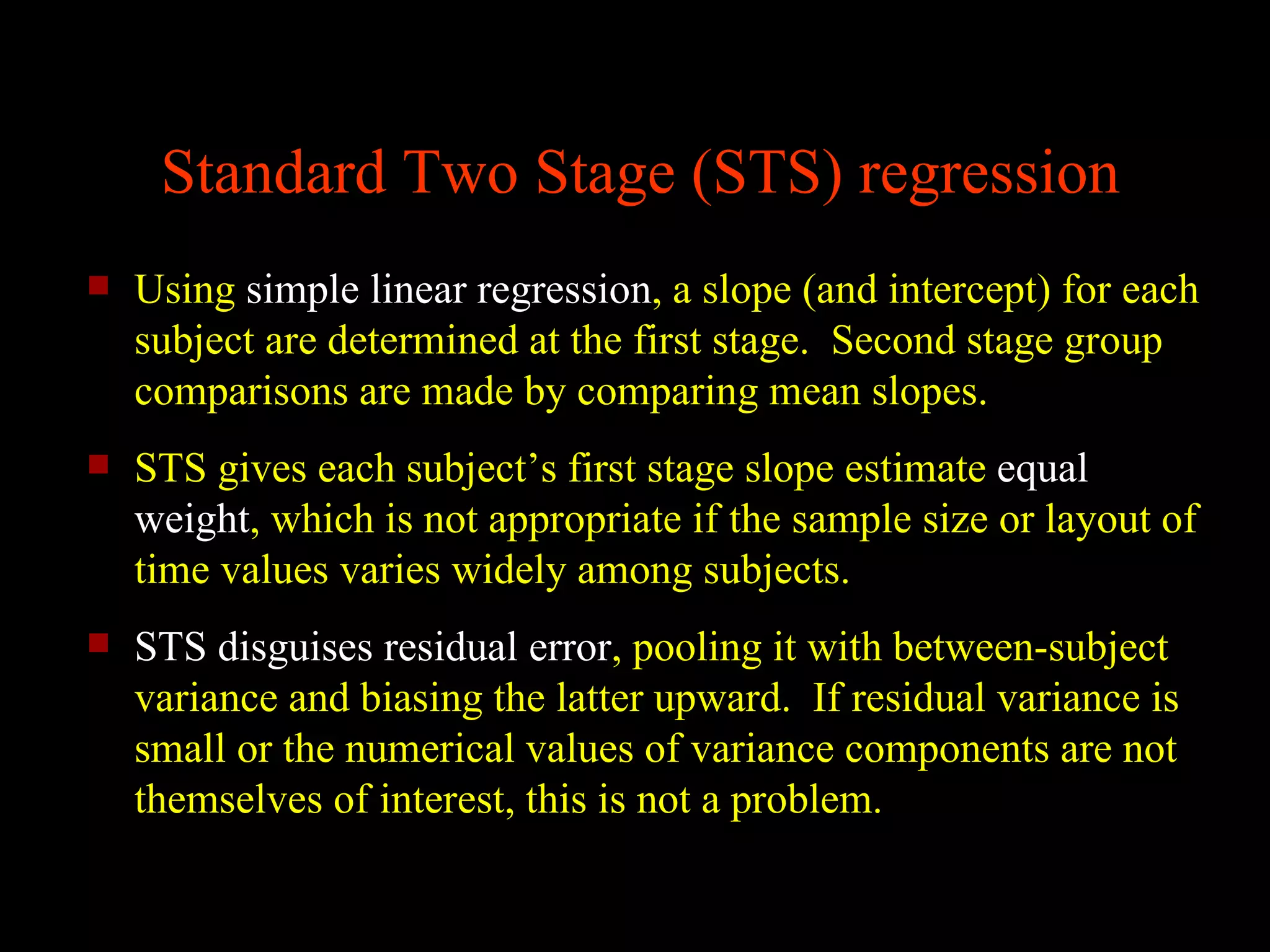 Standard Two Stage (STS) regression
   Using simple linear regression, a slope (and intercept) for each
    subject are determined at the first stage. Second stage group
    comparisons are made by comparing mean slopes.
   STS gives each subject’s first stage slope estimate equal
    weight, which is not appropriate if the sample size or layout of
    time values varies widely among subjects.
   STS disguises residual error, pooling it with between-subject
    variance and biasing the latter upward. If residual variance is
    small or the numerical values of variance components are not
    themselves of interest, this is not a problem.
 