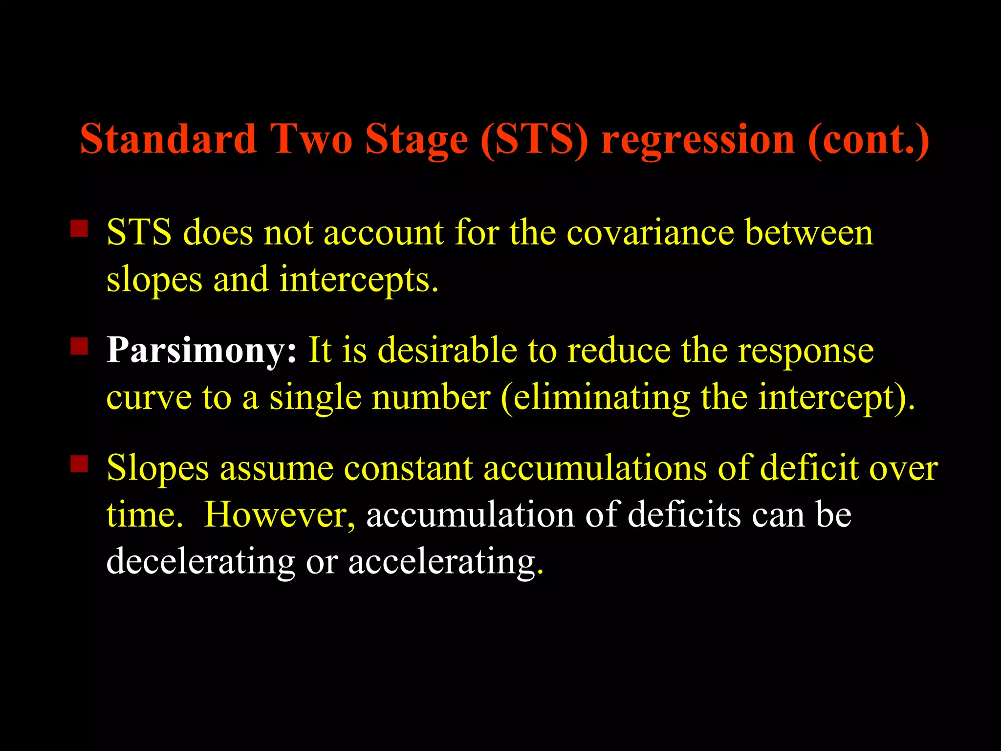 Standard Two Stage (STS) regression (cont.)
   STS does not account for the covariance between
    slopes and intercepts.
   Parsimony: It is desirable to reduce the response
    curve to a single number (eliminating the intercept).
   Slopes assume constant accumulations of deficit over
    time. However, accumulation of deficits can be
    decelerating or accelerating.
 