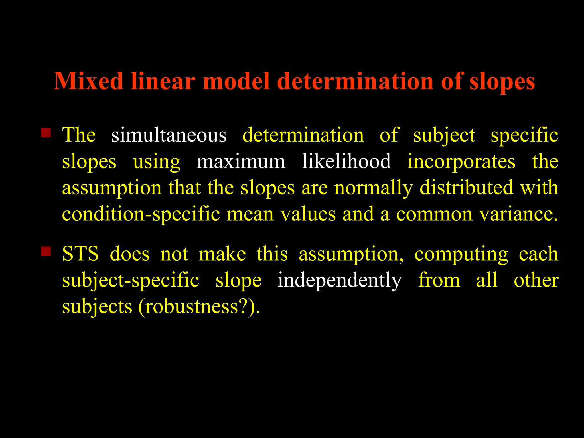 Mixed linear model determination of slopes
   The simultaneous determination of subject specific
    slopes using maximum likelihood incorporates the
    assumption that the slopes are normally distributed with
    condition-specific mean values and a common variance.
   STS does not make this assumption, computing each
    subject-specific slope independently from all other
    subjects (robustness?).
 