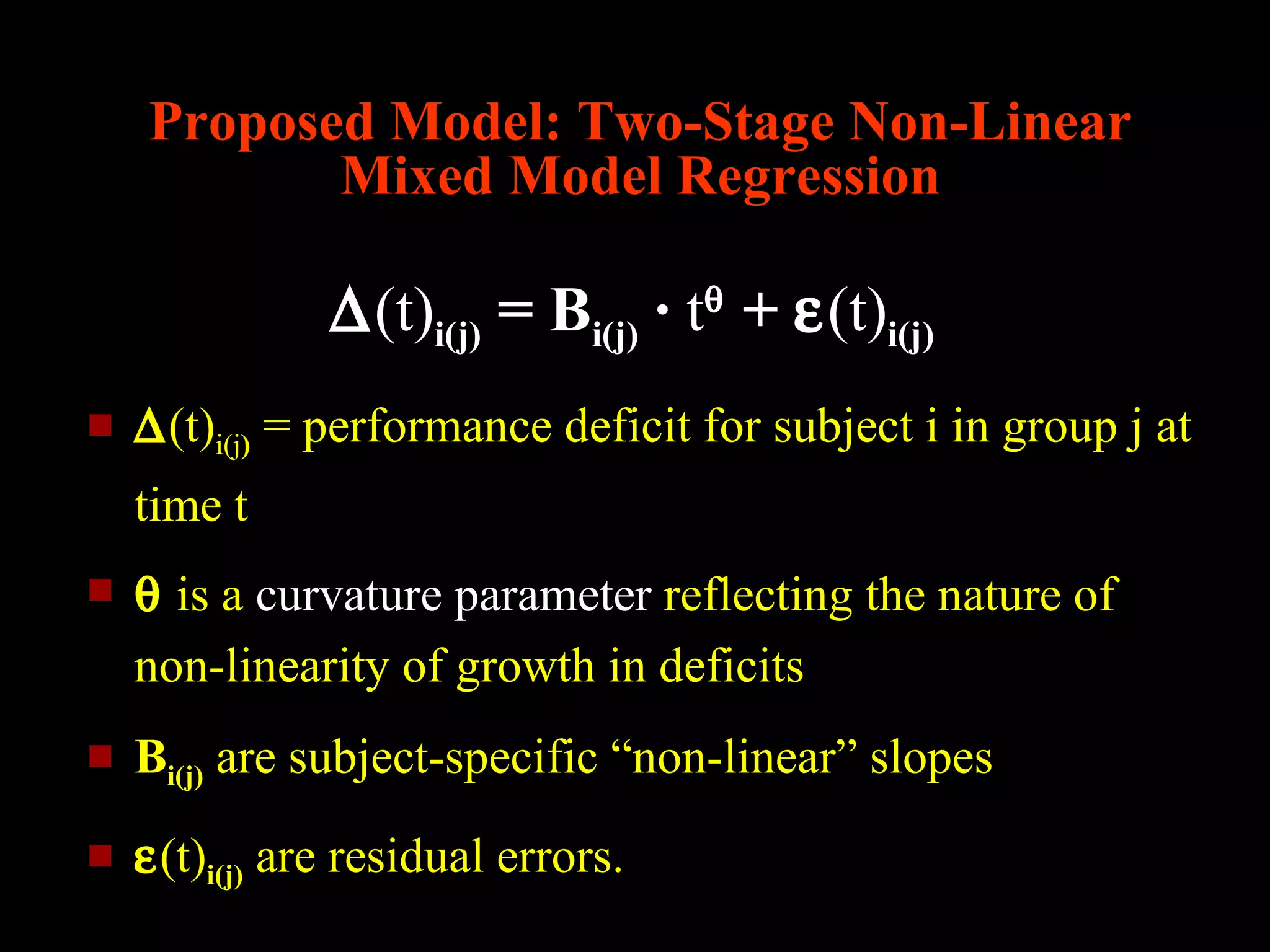 Proposed Model: Two-Stage Non-Linear
           Mixed Model Regression

               ∆(t)i(j) = Bi(j) · tθ + ε(t)i(j)
   ∆(t)i(j) = performance deficit for subject i in group j at
    time t
   θ is a curvature parameter reflecting the nature of
    non-linearity of growth in deficits
   Bi(j) are subject-specific “non-linear” slopes
   ε(t)i(j) are residual errors.
 