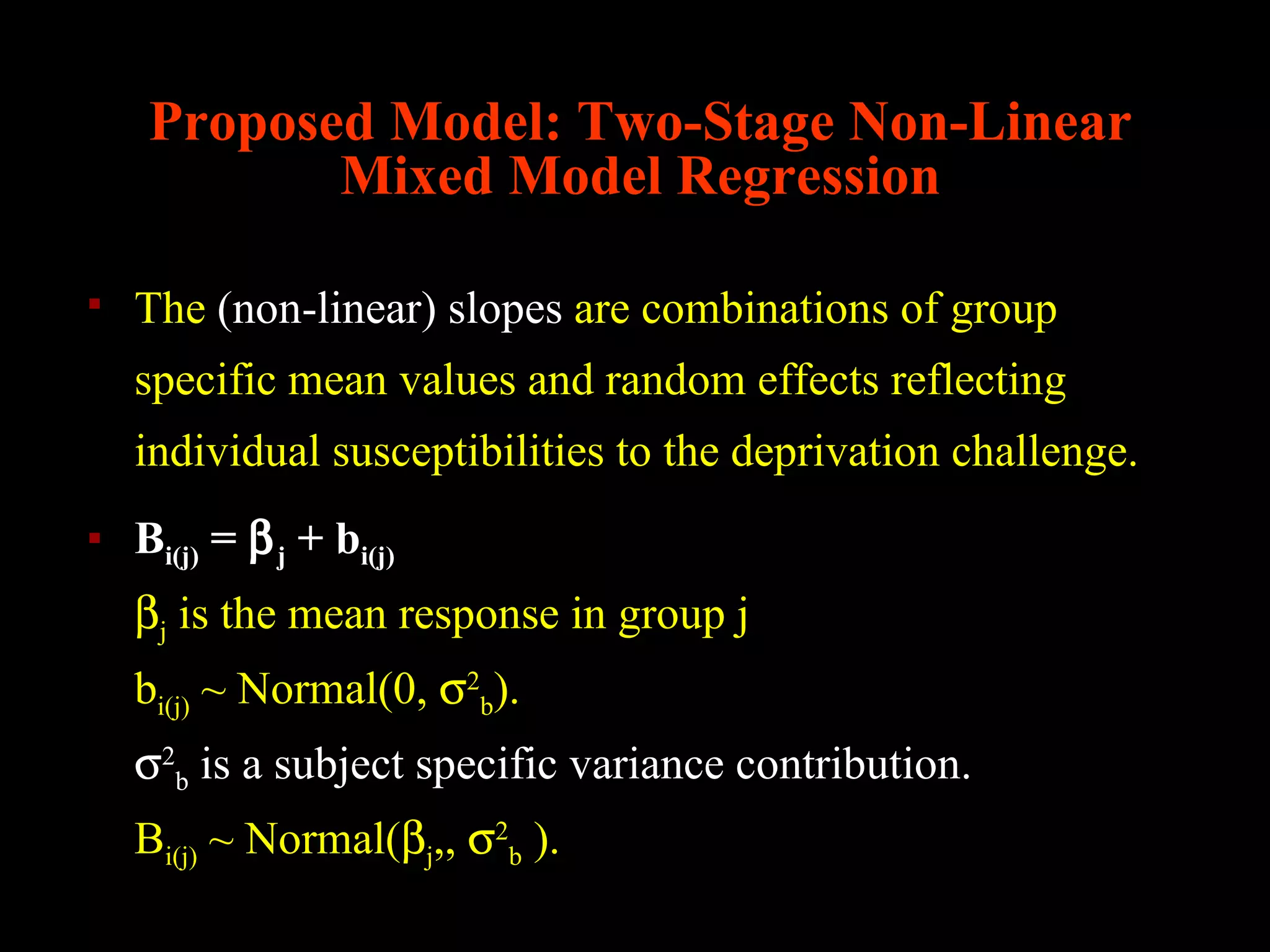 Proposed Model: Two-Stage Non-Linear
            Mixed Model Regression

   The (non-linear) slopes are combinations of group
    specific mean values and random effects reflecting
    individual susceptibilities to the deprivation challenge.
   Bi(j) = β j + bi(j)
    βj is the mean response in group j
    bi(j) ~ Normal(0, σ2b).
    σ2b is a subject specific variance contribution.
    Bi(j) ~ Normal(βj,, σ2b ).
 