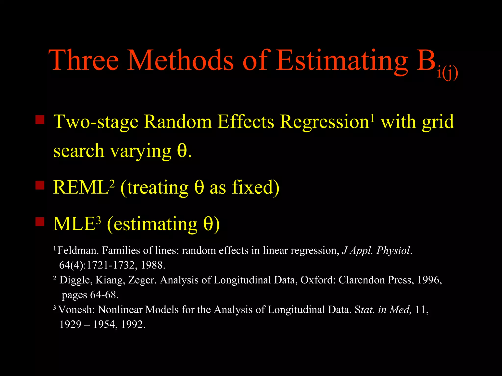 Three Methods of Estimating Bi(j)
   Two-stage Random Effects Regression1 with grid
    search varying θ.
   REML2 (treating θ as fixed)
   MLE3 (estimating θ)
    1
      Feldman. Families of lines: random effects in linear regression, J Appl. Physiol.
      64(4):1721-1732, 1988.
    2
      Diggle, Kiang, Zeger. Analysis of Longitudinal Data, Oxford: Clarendon Press, 1996,
       pages 64-68.
    3
      Vonesh: Nonlinear Models for the Analysis of Longitudinal Data. Stat. in Med, 11,
      1929 – 1954, 1992.
 