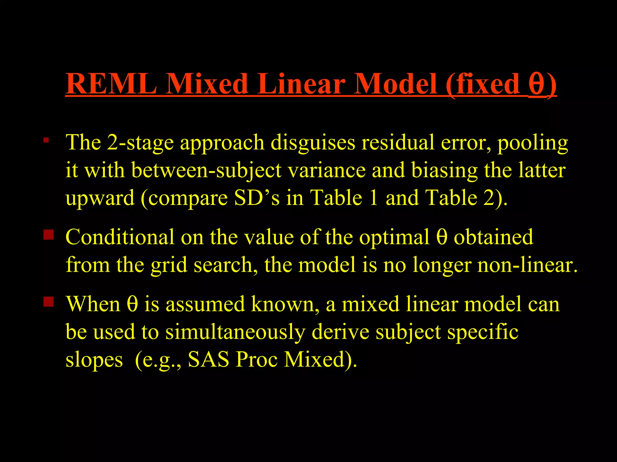 REML Mixed Linear Model (fixed θ)
   The 2-stage approach disguises residual error, pooling
    it with between-subject variance and biasing the latter
    upward (compare SD’s in Table 1 and Table 2).
   Conditional on the value of the optimal θ obtained
    from the grid search, the model is no longer non-linear.
   When θ is assumed known, a mixed linear model can
    be used to simultaneously derive subject specific
    slopes (e.g., SAS Proc Mixed).
 