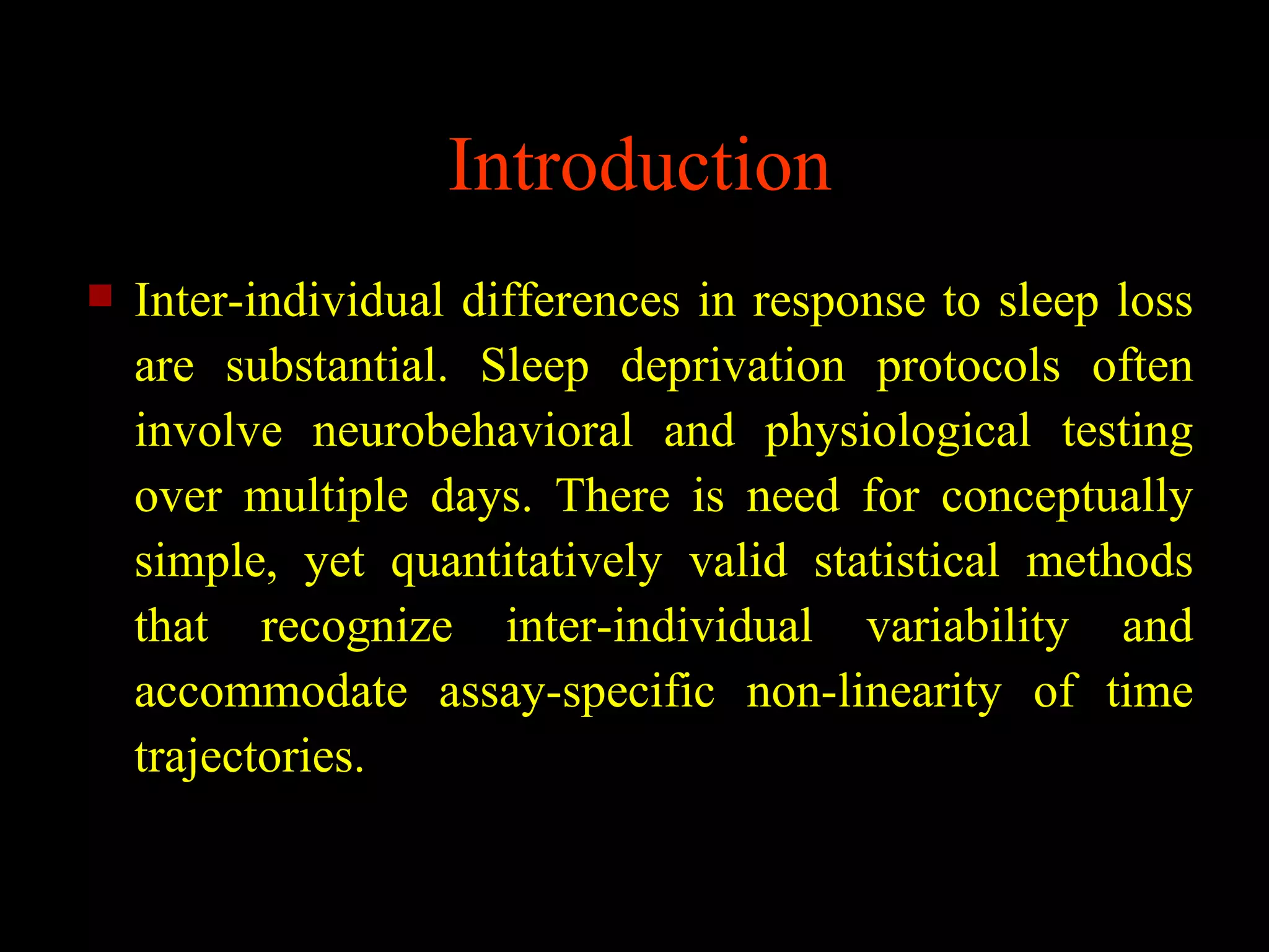 Introduction
   Inter-individual differences in response to sleep loss
    are substantial. Sleep deprivation protocols often
    involve neurobehavioral and physiological testing
    over multiple days. There is need for conceptually
    simple, yet quantitatively valid statistical methods
    that recognize inter-individual variability and
    accommodate assay-specific non-linearity of time
    trajectories.
 
