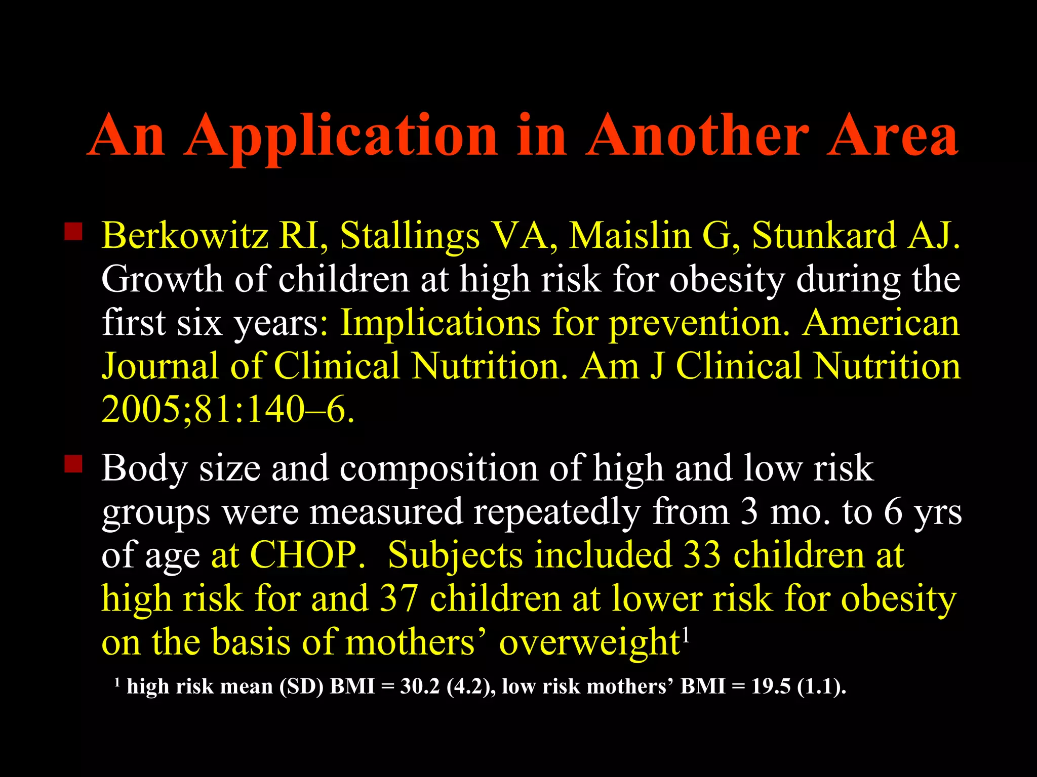 An Application in Another Area
   Berkowitz RI, Stallings VA, Maislin G, Stunkard AJ.
    Growth of children at high risk for obesity during the
    first six years: Implications for prevention. American
    Journal of Clinical Nutrition. Am J Clinical Nutrition
    2005;81:140–6.
   Body size and composition of high and low risk
    groups were measured repeatedly from 3 mo. to 6 yrs
    of age at CHOP. Subjects included 33 children at
    high risk for and 37 children at lower risk for obesity
    on the basis of mothers’ overweight1
    1
        high risk mean (SD) BMI = 30.2 (4.2), low risk mothers’ BMI = 19.5 (1.1).
 