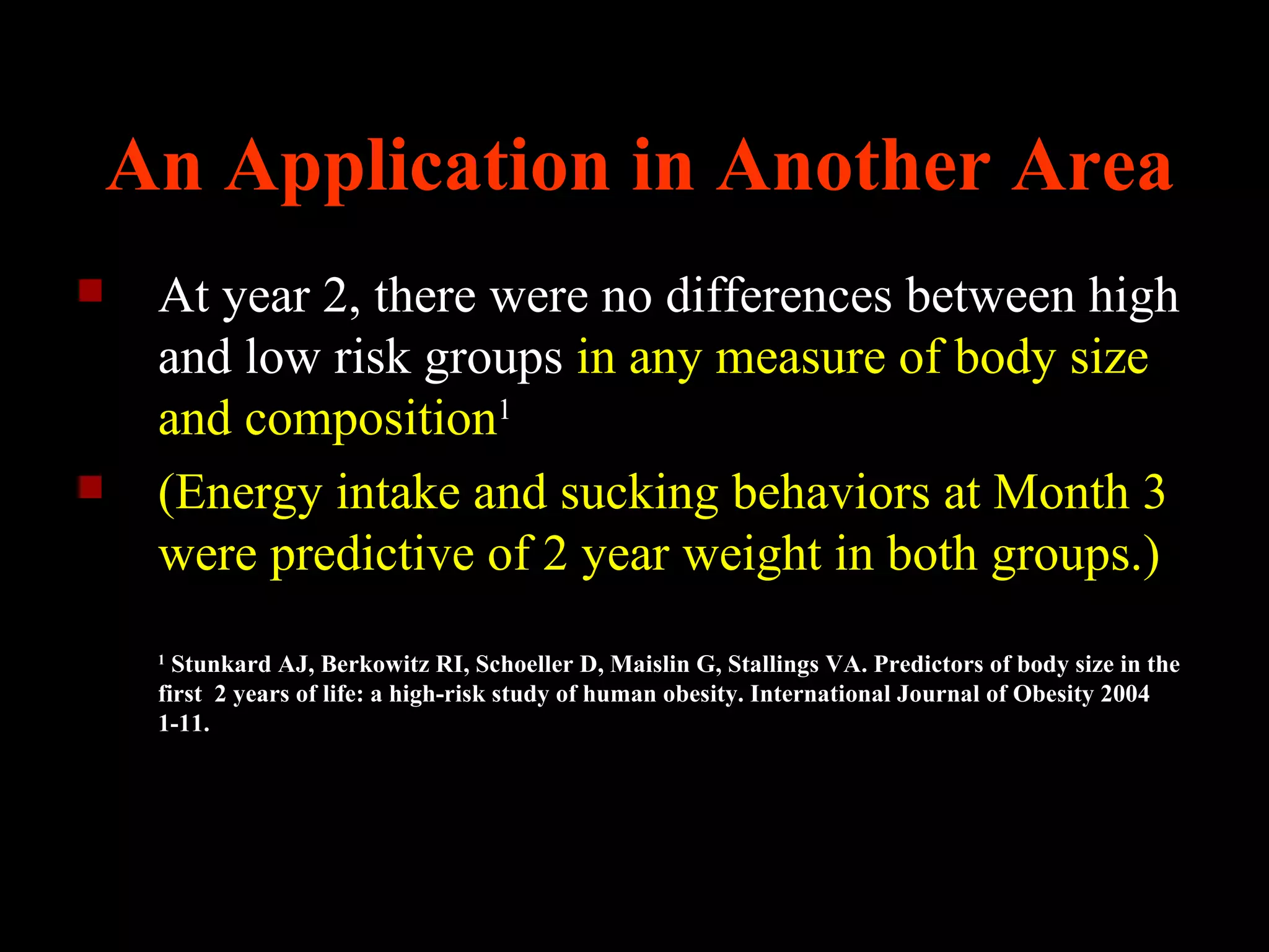 An Application in Another Area
    At year 2, there were no differences between high
     and low risk groups in any measure of body size
     and composition1
    (Energy intake and sucking behaviors at Month 3
     were predictive of 2 year weight in both groups.)
     1
       Stunkard AJ, Berkowitz RI, Schoeller D, Maislin G, Stallings VA. Predictors of body size in the
     first 2 years of life: a high-risk study of human obesity. International Journal of Obesity 2004
     1-11.
 