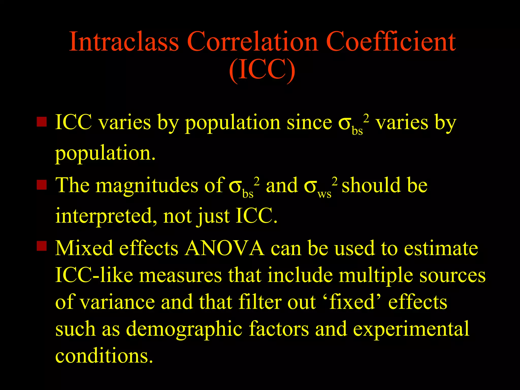Intraclass Correlation Coefficient
                   (ICC)
   ICC varies by population since σbs2 varies by
    population.
   The magnitudes of σbs2 and σws2 should be
    interpreted, not just ICC.
   Mixed effects ANOVA can be used to estimate
    ICC-like measures that include multiple sources
    of variance and that filter out ‘fixed’ effects
    such as demographic factors and experimental
    conditions.
 