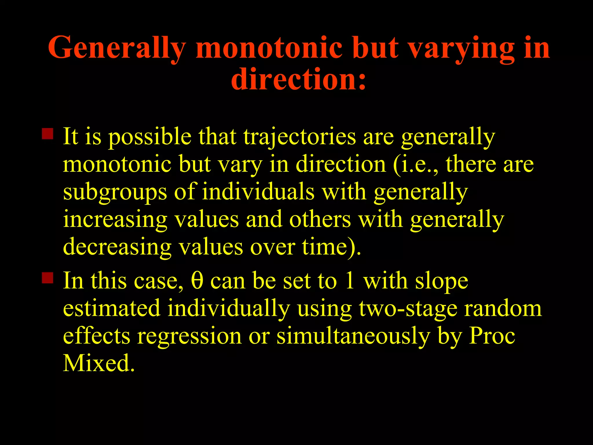Generally monotonic but varying in
            direction:
   It is possible that trajectories are generally
    monotonic but vary in direction (i.e., there are
    subgroups of individuals with generally
    increasing values and others with generally
    decreasing values over time).
   In this case, θ can be set to 1 with slope
    estimated individually using two-stage random
    effects regression or simultaneously by Proc
    Mixed.
 