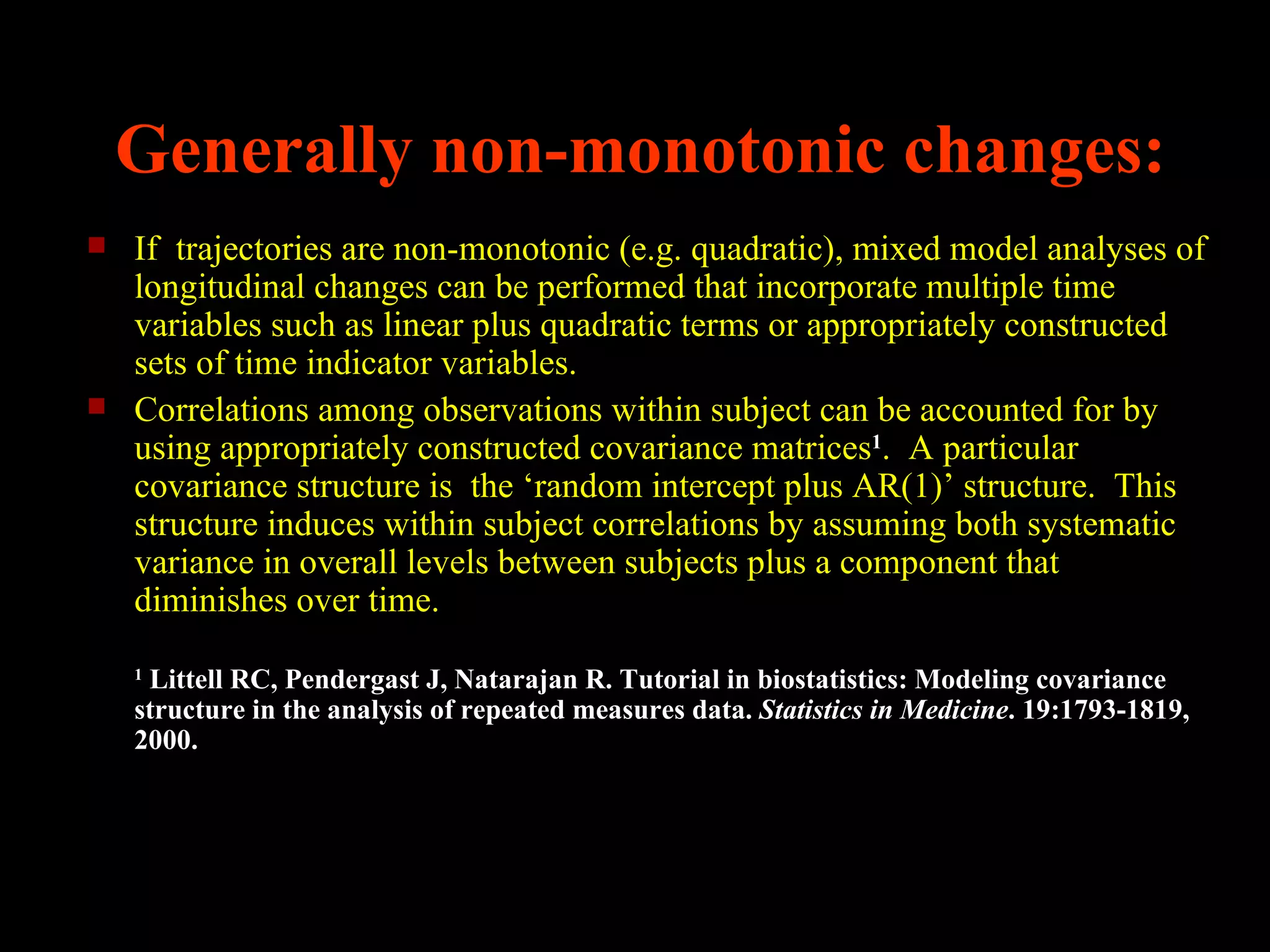 Generally non-monotonic changes:
   If trajectories are non-monotonic (e.g. quadratic), mixed model analyses of
    longitudinal changes can be performed that incorporate multiple time
    variables such as linear plus quadratic terms or appropriately constructed
    sets of time indicator variables.
   Correlations among observations within subject can be accounted for by
    using appropriately constructed covariance matrices1. A particular
    covariance structure is the ‘random intercept plus AR(1)’ structure. This
    structure induces within subject correlations by assuming both systematic
    variance in overall levels between subjects plus a component that
    diminishes over time.
    1
     Littell RC, Pendergast J, Natarajan R. Tutorial in biostatistics: Modeling covariance
    structure in the analysis of repeated measures data. Statistics in Medicine. 19:1793-1819,
    2000.
 