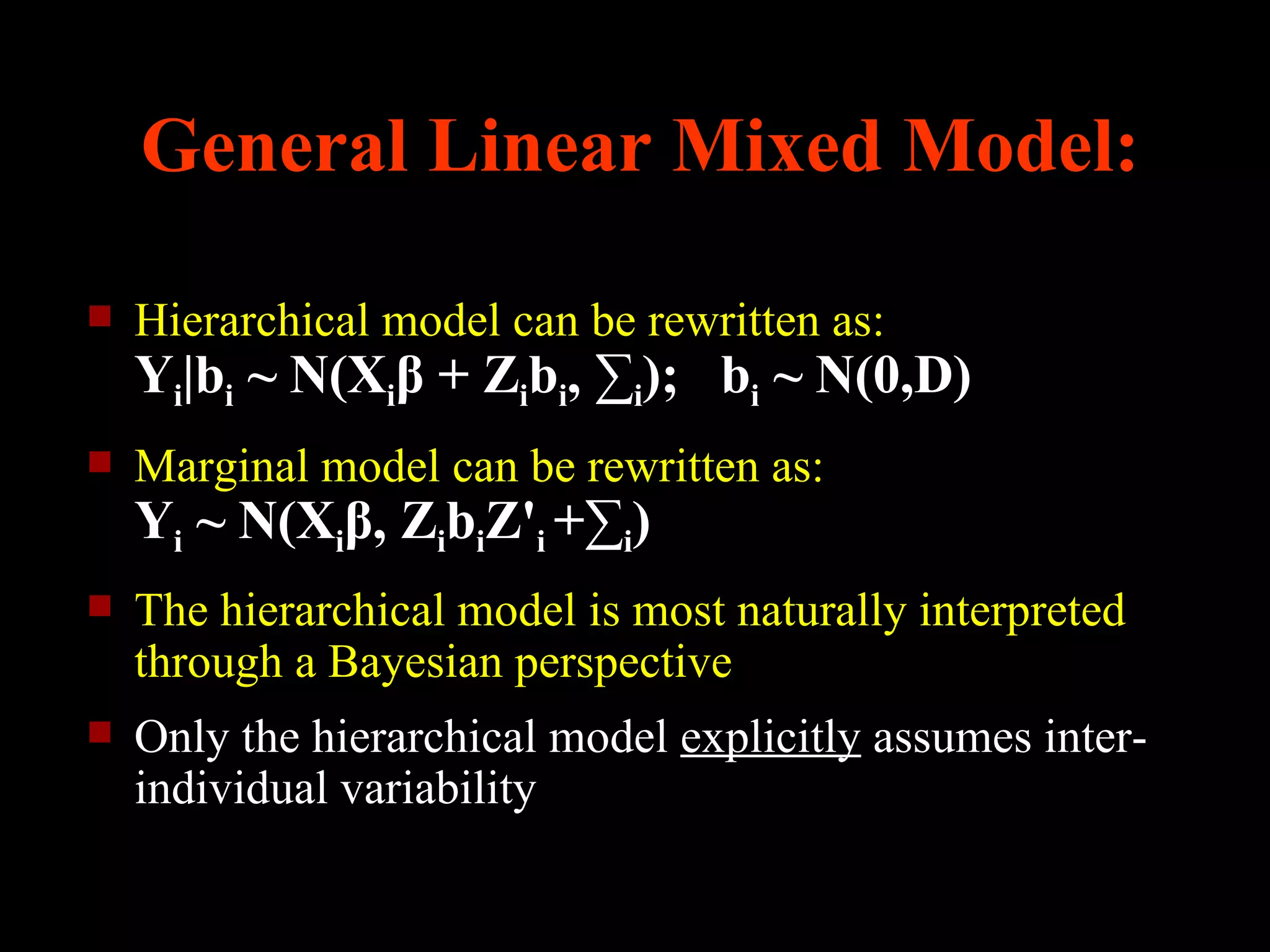 General Linear Mixed Model:

   Hierarchical model can be rewritten as:
    Yi|bi ~ N(Xiβ + Zibi, ∑i); bi ~ N(0,D)
   Marginal model can be rewritten as:
    Yi ~ N(Xiβ, ZibiZ'i +∑i)
   The hierarchical model is most naturally interpreted
    through a Bayesian perspective
   Only the hierarchical model explicitly assumes inter-
    individual variability
 