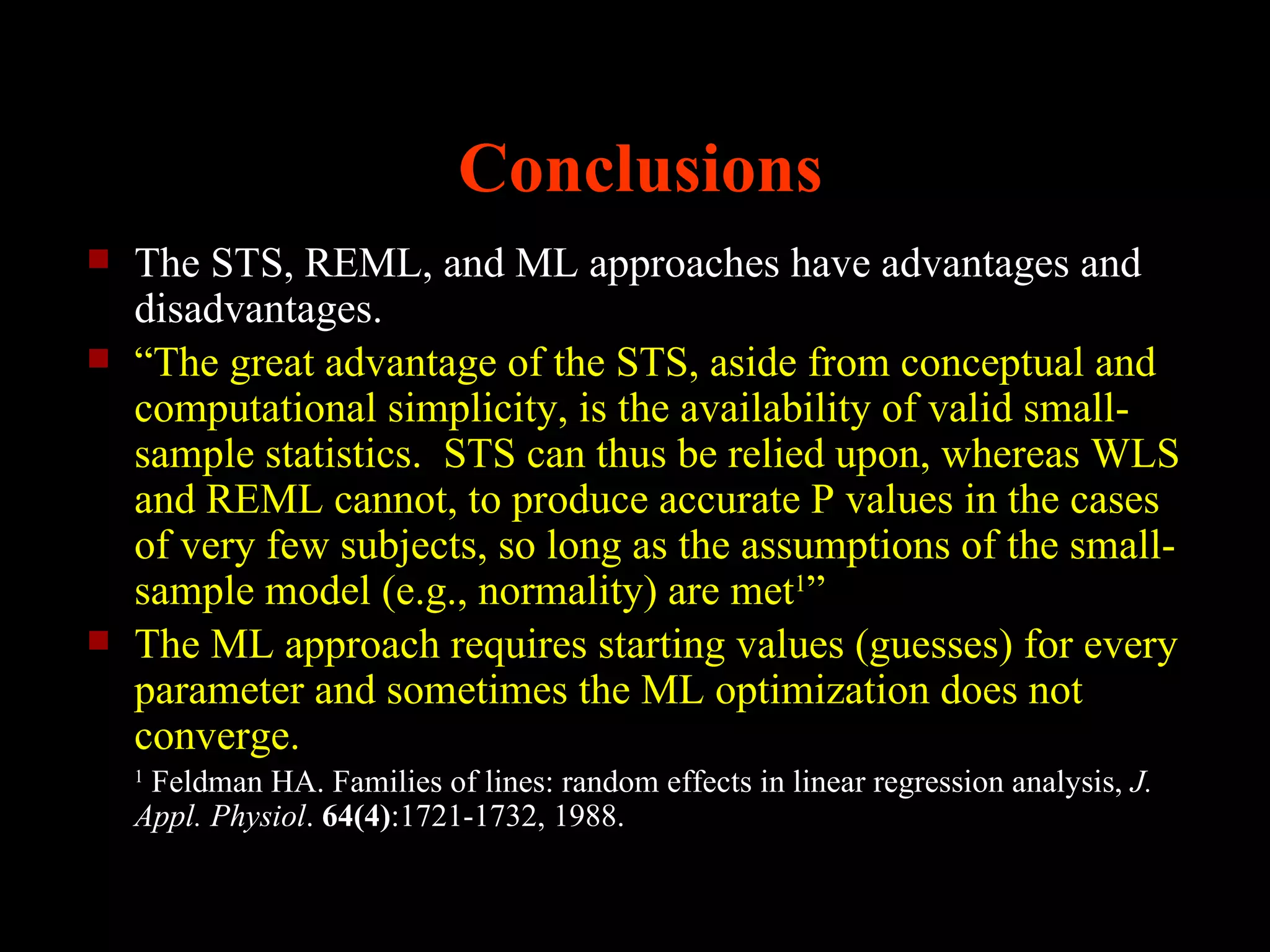 Conclusions
   The STS, REML, and ML approaches have advantages and
    disadvantages.
   “The great advantage of the STS, aside from conceptual and
    computational simplicity, is the availability of valid small-
    sample statistics. STS can thus be relied upon, whereas WLS
    and REML cannot, to produce accurate P values in the cases
    of very few subjects, so long as the assumptions of the small-
    sample model (e.g., normality) are met1”
   The ML approach requires starting values (guesses) for every
    parameter and sometimes the ML optimization does not
    converge.
    1
     Feldman HA. Families of lines: random effects in linear regression analysis, J.
    Appl. Physiol. 64(4):1721-1732, 1988.
 